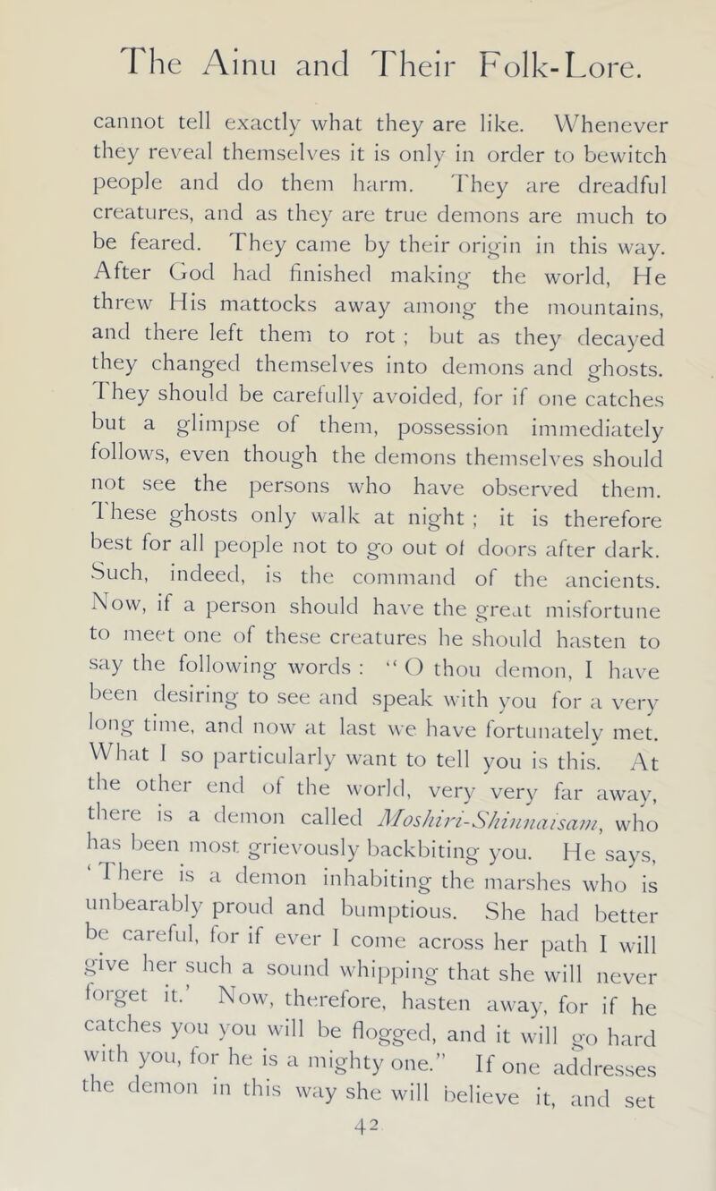 cannot tell exactly what they are like. Whenever they reveal themselves it is only in order to bewitch people and do them harm. They are dreadful creatures, and as they are true demons are much to be feared. They came by their origin in this way. After God had finished making the world, He threw His mattocks away among the mountains, and there left them to rot ; but as they decayed they changed themselves into demons and ghosts. They should be carefully avoided, for if one catches but a glimpse of them, possession immediately follows, even though the demons themselves should not see the persons who have observed them. I hese ghosts only walk at night; it is therefore best for all people not to go out of doors after dark. Such, indeed, is the command of the ancients. Now, if a person should have the great misfortune to meet one of these creatures he should hasten to say the following words : “ O thou demon, I have been desiring to see and speak with you for a very long time, and now at last we have fortunatelv met. What I so particularly want to tell you is this. At the other end of the world, very very far away, theie is a demon called Moshin-Shinnaisam, who has been most grievously backbiting you. He says, Theie is a demon inhabiting the marshes who is unbearably proud and bumptious. She had better be careful, for if ever 1 come across her path I will give her such a sound whipping that she will never lorget it.’ Now, therefore, hasten away, for if he catches you you will be flogged, and it will go hard wiih you, for he is a mighty one.” If one addresses the demon in this way she will believe it, and set