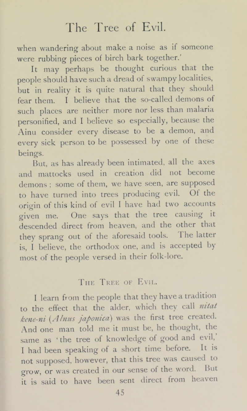 The Tree of Evil. when wandering about make a noise as if someone were rubbing pieces of birch bark together. It may perhaps be thought curious that the people should have such a dread of swampy localities, but in reality it is quite natural that they should fear them. I believe that the so-called demons of such places are neither more nor less than malaria personified, and I believe so especially, because the Ainu consider every disease to be a demon, and every sick person to be possessed by one of these beings. But, as has already been intimated, all the axes and mattocks used in creation did not become demons ; some of them, we have seen, are supposed to have turned into trees producing evil. Ot the origin of this kind of evil I have had two accounts triven me. One says that the tree causing it descended direct from heaven, and the other that they sprang out of the aforesaid tools. 1 he latter is, 1 believe, the orthodox one, and is accepted by most of the people versed in their folk-lore. The Tree of Evil. I learn from the people that they have a tradition to the effect that the alder, which they call mtat kene-ni (A Inns japomca) was the first tree created. And one man told me it must be, he thought, the same as ‘ the tree of knowledge of good and evil, I had been speaking of a short time before. It is not supposed, however, that this tree was caused to grow, or was created in our sense ol the word. But it is said to have been sent direct irom heaven