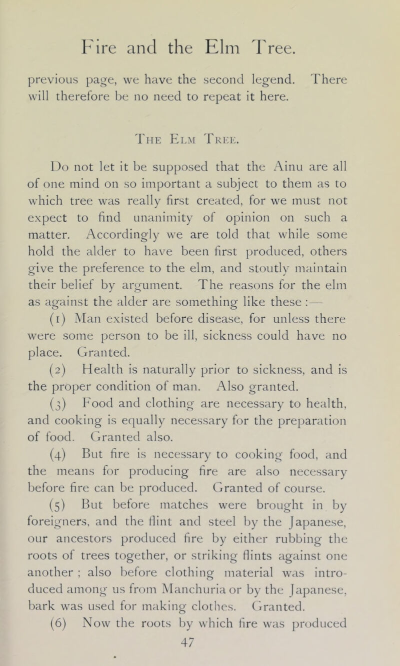 Fire and the Elm Tree. previous page, we have the second legend. There will therefore be no need to repeat it here. The Elm Tree. Do not let it be supposed that the Ainu are all of one mind on so important a subject to them as to which tree was really first created, for we must not expect to find unanimity of opinion on such a matter. Accordingly we are told that while some hold the alder to have been first produced, others give the preference to the elm, and stoutly maintain their belief by argument. The reasons for the elm as against the alder are something like these : o o (1) Man existed before disease, for unless there were some person to be ill, sickness could have no place. Granted. (2) Health is naturally prior to sickness, and is the proper condition of man. Also granted. (3) Food and clothing are necessary to health, and cooking is equally necessary for the preparation of food. Granted also. (4) But fire is necessary to cooking food, and the means for producing fire are also necessary before fire can be produced. Granted of course. (5) But before matches were brought in by foreigners, and the flint and steel by the Japanese, our ancestors produced fire by either rubbing the roots of trees together, or striking flints against one another ; also before clothing material was intro- duced among us from Manchuria or by the Japanese, bark was used for making clothes. Granted. (6) Now the roots by which fire was produced