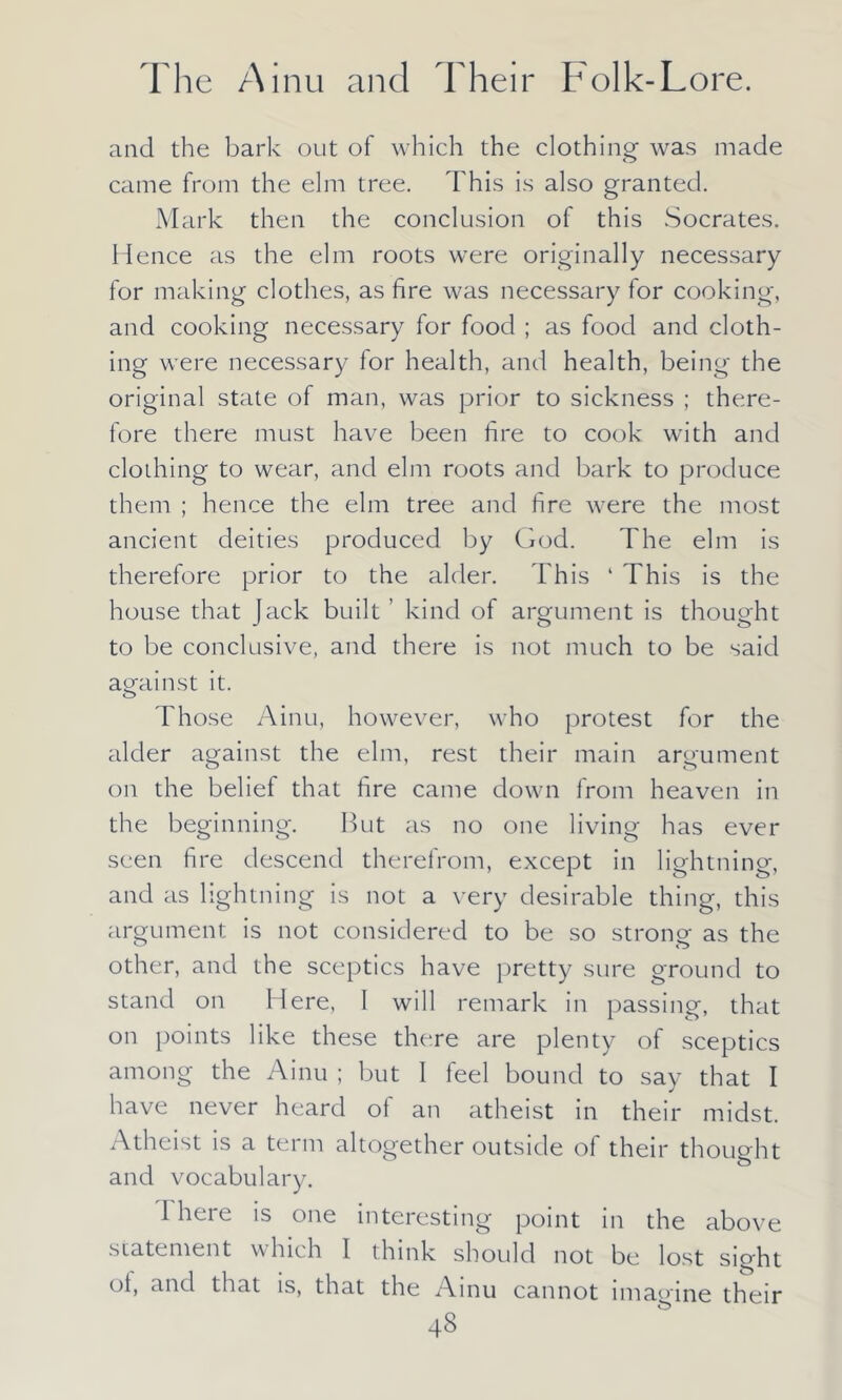 and the bark out of which the clothing was made came from the elm tree. This is also granted. Mark then the conclusion of this Socrates. Hence as the elm roots were originally necessary for making clothes, as fire was necessary for cooking, and cooking necessary for food ; as food and cloth- ing were necessary for health, and health, being the original state of man, was prior to sickness ; there- fore there must have been fire to cook with and clothing to wear, and elm roots and bark to produce them ; hence the elm tree and fire were the most ancient deities produced by God. The elm is therefore prior to the alder. This 4 This is the house that Jack built ’ kind of argument is thought to be conclusive, and there is not much to be said against it. Those Ainu, however, who protest for the alder against the elm, rest their main argument on the belief that fire came down from heaven in the beginning. But as no one living has ever seen fire descend therefrom, except in lightning, and as lightning is not a very desirable thing, this argument is not considered to be so strong as the other, and the sceptics have pretty sure ground to stand on Here. I will remark in passing, that on points like these there are plenty of sceptics among the Ainu ; but I feel bound to say that I have never heard of an atheist in their midst. Atheist is a term altogether outside of their thought and vocabulary. i here is one interesting point in the above statement which I think should not be lost sight °t> anc^ that is, that the Ainu cannot imagine their