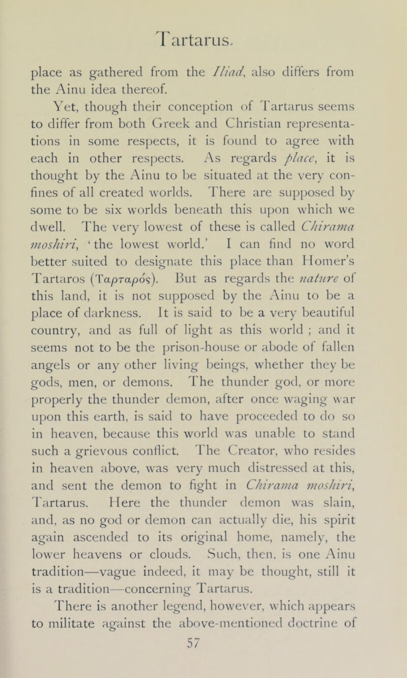 Tartarus. place as gathered from the Iliadalso differs from the Ainu idea thereof. Yet, though their conception of Tartarus seems to differ from both Greek and Christian representa- tions in some respects, it is found to agree with each in other respects. As regards place, it is thought by the Ainu to be situated at the very con- fines of all created worlds. There are supposed by some to be six worlds beneath this upon which we dwell. The very lowest of these is called Chirama moshiri, ‘ the lowest world.’ I can find no word better suited to designate this place than Homer’s Tartaros (Taprapos). But as regards the nature of this land, it is not supposed by the Ainu to be a place of darkness. It is said to be a very beautiful country, and as full of light as this world ; and it seems not to be the prison-house or abode of fallen angels or any other living beings, whether they be gods, men, or demons. The thunder god, or more properly the thunder demon, after once waging war upon this earth, is said to have proceeded to do so in heaven, because this world was unable to stand such a grievous conflict. The Creator, who resides in heaven above, was very much distressed at this, and sent the demon to fight in Chirama moshiri, Tartarus. Here the thunder demon was slain, and, as no god or demon can actually die, his spirit again ascended to its original home, namely, the lower heavens or clouds. Such, then, is one Ainu tradition—vague indeed, it may be thought, still it is a tradition—concerning Tartarus. There is another legend, however, which appears to militate against the above-mentioned doctrine of