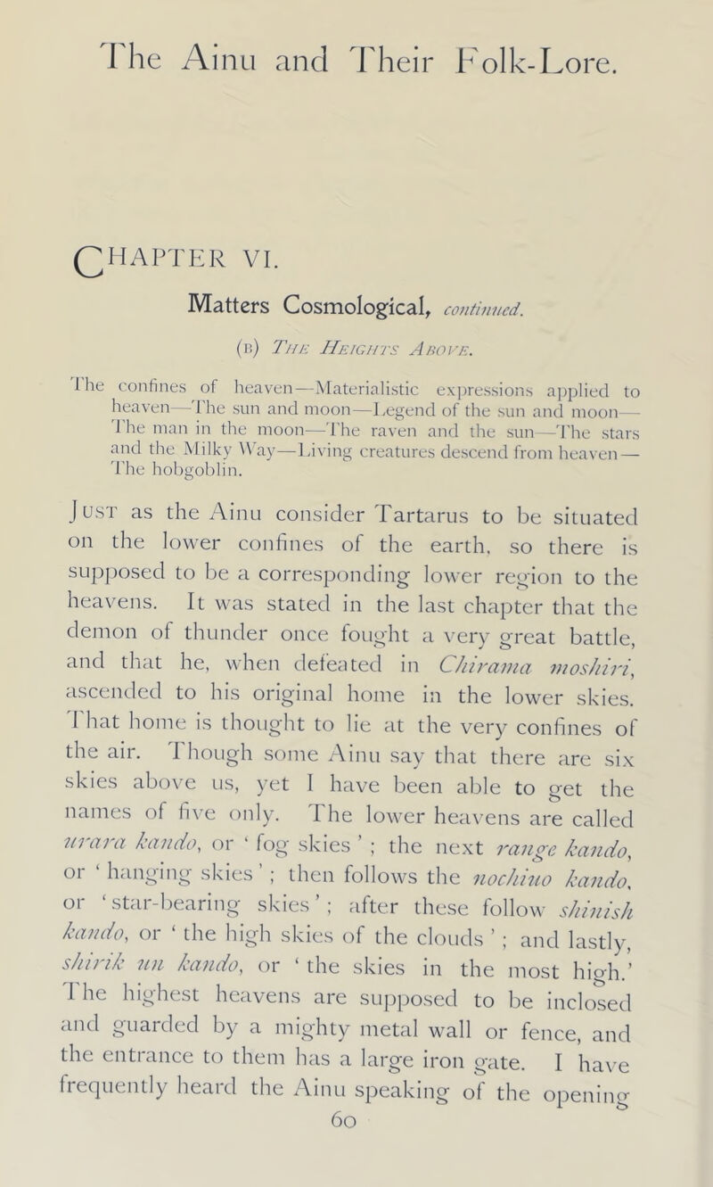 CHAPTER VI. Matters Cosmological, continued. (r) Tun Heights Above. the confines of heaven—Materialistic expressions applied to heaven—The sun and moon—Legend of the sun and moon— 1 he man in the moon—The raven and the sun—-The stars and the Milky Way—Living creatures descend from heaven— The hobgoblin. Just as the Ainu consider Tartarus to be situated on the lower confines of the earth, so there is supposed to be a corresponding lower region to the heavens. It was stated in the last chapter that the demon of thunder once fought a very great battle, and that he, when defeated in Chirama moshiri, ascended to his original home in the lower skies. ought to lie at the very confines of the air. Though some Ainu say that there are six skies above us, yet 1 have been able to get the names of five only. I he lower heavens are called in cii ci kciudo, oi fog skies ; the next Tange kciiido, or ‘ hanging skies ’ ; then follows the nochiuo kando, or ‘ star-bearing skies ’ ; after these follow shinish kando, or ‘ the high skies of the clouds ’; and lastly, s/iuik mi Lando, or the skies in the most high ’ I he highest heavens are supposed to be inclosed and guarded by a mighty metal wall or fence, and the entrance to them has a large iron gate. I have frequently heaicl the Ainu speaking of the opening 6o