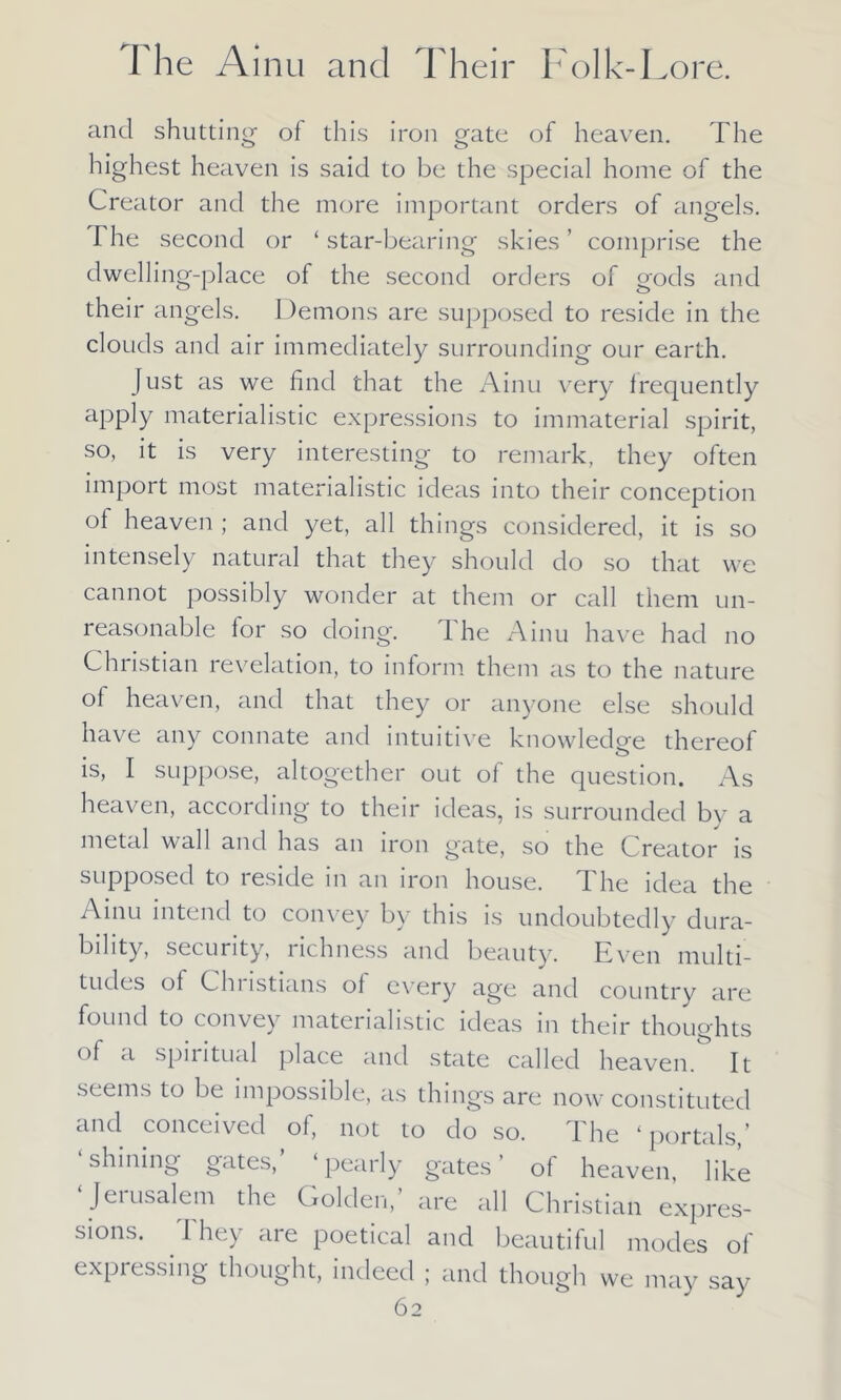 and shutting of this iron gate of heaven. The highest heaven is said to be the special home of the Creator and the more important orders of angels. The second or ‘ star-bearing skies ’ comprise the dwelling-place of the second orders of gods and their angels. Demons are supposed to reside in the clouds and air immediately surrounding our earth. Just as we find that the Ainu very frequently apply materialistic expressions to immaterial spirit, so, it is very interesting to remark, they often import most materialistic ideas into their conception of heaven ; and yet, all things considered, it is so intensely natural that they should do so that we cannot possibly wonder at them or call them un- reasonable for so doing. I he Ainu have had no Christian revelation, to inform them as to the nature of heaven, and that they or anyone else should have any connate and intuitive knowledge thereof t is, I suppose, altogether out of the question. As heaven, according to their ideas, is surrounded by a metal wall and has an iron gate, so the Creator is supposed to reside in an iron house. The idea the Ainu intend to con\ ey by this is undoubtedly dura- bility, security, lichness and beauty. Even multi- tudes of Christians of every age and country are found to convey materialistic ideas in their thoughts of tl spiiitual place and state called heaven. It seems to be impossible, as things are now constituted and conceived of, not to do so. The ‘portals,’ shining gates, ‘pearly gates’ of heaven, like ‘ Jerusalem the Golden,’ are all Christian expres- sions. 1 hey are poetical and beautiful modes of expressing thought, indeed ; and though we may say