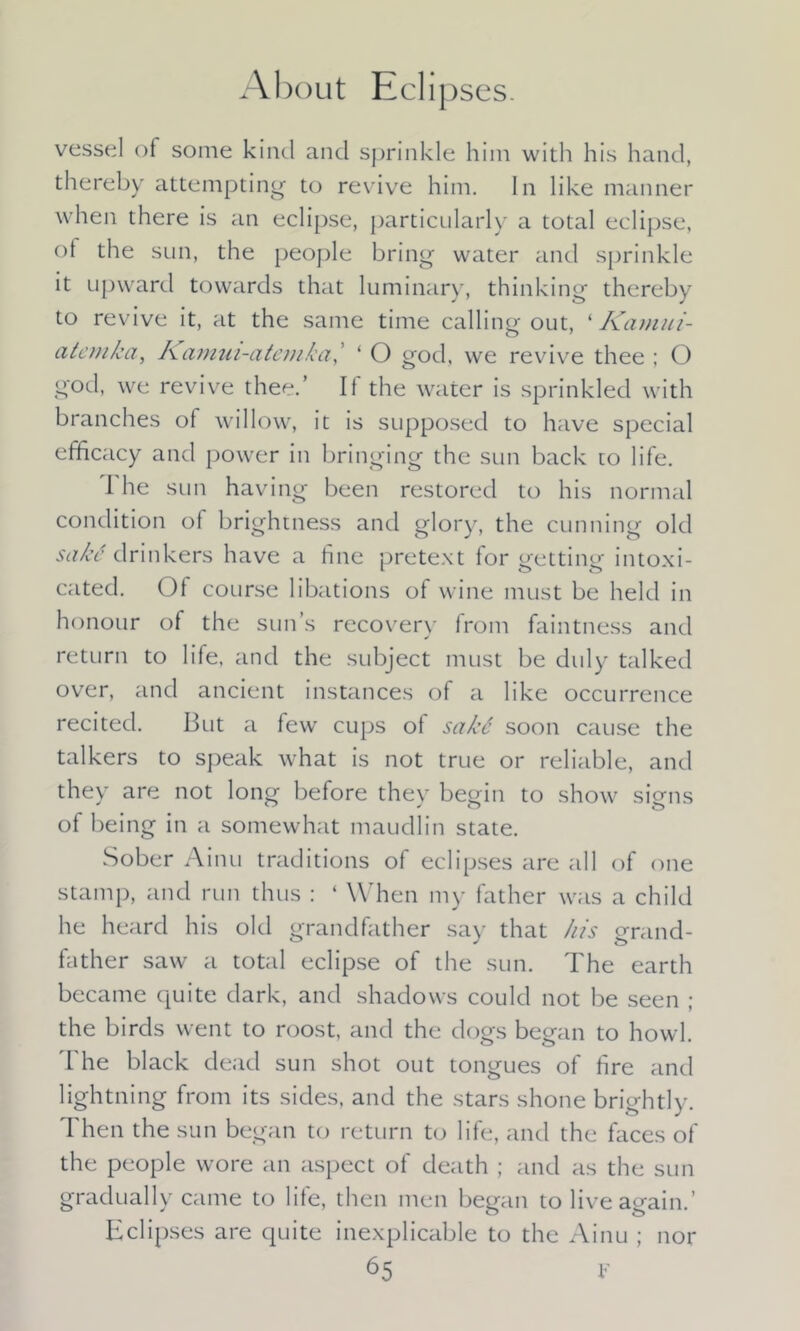 About Eclipscs. vessel of some kind and sprinkle him with his hand, thereby attempting to revive him. In like manner when there is an eclipse, particularly a total eclipse, of the sun, the people bring water and sprinkle it upward towards that luminary, thinking thereby to revive it, at the same time calling out, ‘ Kamui- atemka, Kamui-atemka,’ ‘ O god, we revive thee ; O god, we revive thee.’ If the water is sprinkled with branches of willow, it is supposed to have special efficacy and power in bringing the sun back to life. The sun having been restored to his normal condition of brightness and glory, the cunning old sakd drinkers have a fine pretext for getting intoxi- cated. Of course libations of wine must be held in honour of the sun’s recovery from faintness and return to life, and the subject must be duly talked over, and ancient instances of a like occurrence recited. But a few cups of saki soon cause the talkers to speak what is not true or reliable, and they are not long before they begin to show signs of being in a somewhat maudlin state. Sober Ainu traditions of eclipses are all of one stamp, and run thus : ‘ When my father was a child he heard his old grandfather say that his grand- father saw a total eclipse of the sun. The earth became quite dark, and shadows could not be seen ; the birds went to roost, and the dogs began to howl. The black dead sun shot out tongues of fire and lightning from its sides, and the stars shone brightly. Then the sun began to return to life, and the faces of the people wore an aspect of death ; and as the sun gradually came to life, then men began to live again.’ Eclipses are quite inexplicable to the Ainu ; nor