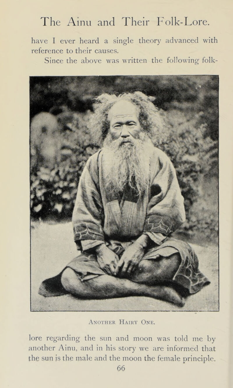 have I ever heard a single theory advanced with reference to their causes. Since the above was written the following folk- Another Hairy One. lore regarding the sun and moon was told me by another Ainu, and in his story we are informed that the sun is the male and the moon the female principle.