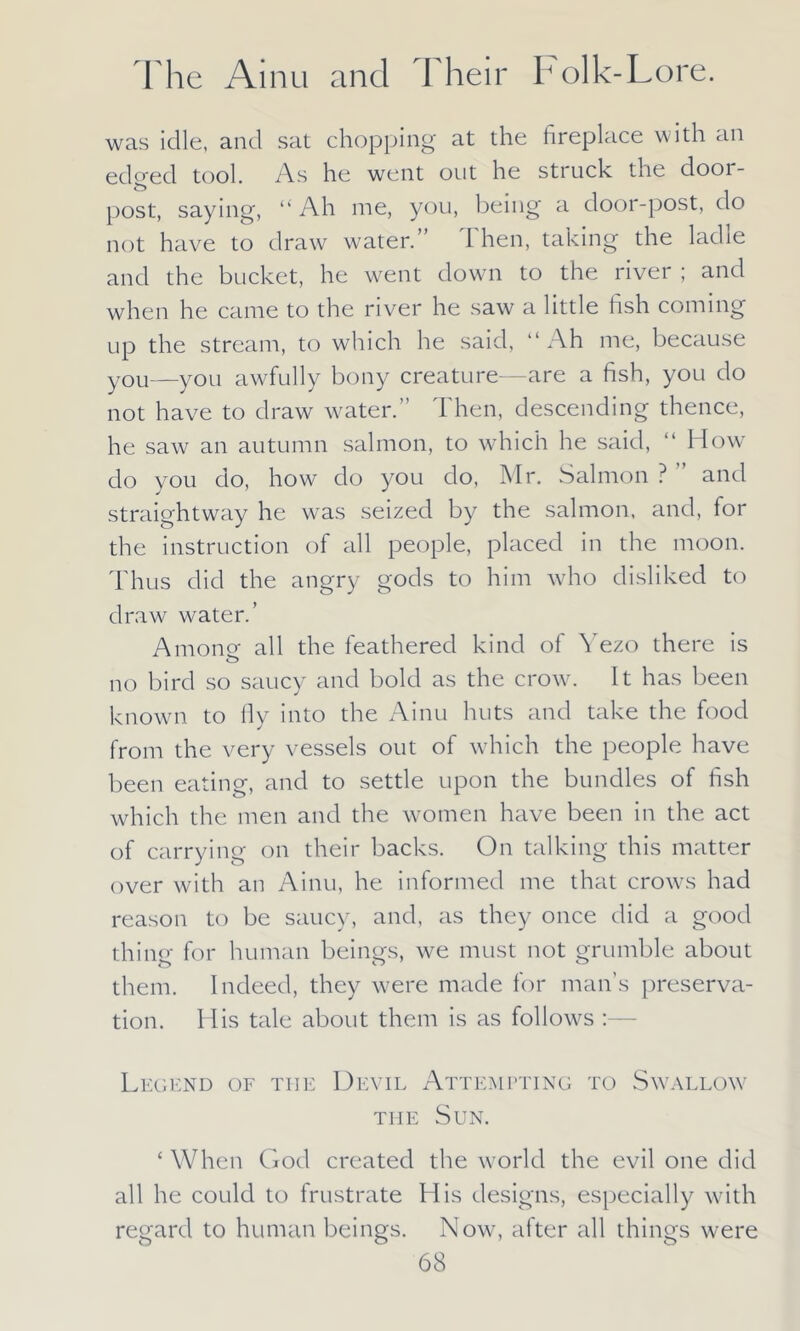 was idle, and sat chopping at the fireplace with an edged tool. As he went out he struck the door- post, saying, “ Ah me, you, being a door-post, do not have to draw water.” 1 hen, taking the ladie and the bucket, he went down to the river ; and when he came to the river he saw a little fish coming up the stream, to which he said, “Ah me, because you—you awfully bony creature—are a fish, you do not have to draw water.” Then, descending thence, he saw an autumn salmon, to which he said, “ How do you do, how do you do, Mr. Salmon ? ” and straightway he was seized by the salmon, and, for the instruction of all people, placed in the moon. Thus did the angry gods to him who disliked to draw water.’ Among- all the feathered kind of Yezo there is no bird so saucy and bold as the crow. It has been known to fly into the Ainu huts and take the food from the very vessels out of which the people have been eating, and to settle upon the bundles of fish which the men and the women have been in the act of carrying on their backs. On talking this matter over with an Ainu, he informed me that crows had reason to be saucy, and, as they once did a good thing for human beings, we must not grumble about them. Indeed, they were made for man’s preserva- tion. His tale about them is as follows Legend of the Devil Attempting to Swallow the Sun. ‘ When God created the world the evil one did all he could to frustrate His designs, especially with regard to human beings. Now, after all things were