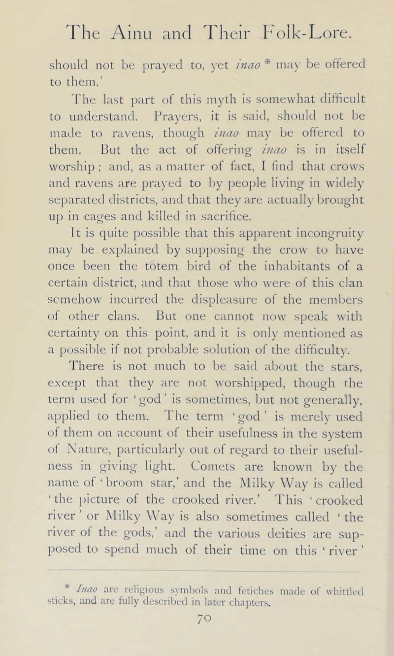 should not bo prayed to, yet mao * may be offered to them.’ The last part of this myth is somewhat difficult to understand. Prayers, it is said, should not be made to ravens, though inao may be offered to them. But the act of offering inao is in itself worship ; and, as a matter of fact, I find that crows and ravens are prayed to by people living in widely separated districts, and that they are actually brought up in cages and killed in sacrifice. It is quite possible that this apparent incongruity may be explained by supposing the crow to have once been the totem bird of the inhabitants of a certain district, and that those who were of this clan somehow incurred the displeasure of the members of other clans. But one cannot now speak with certainty on this point, and it is only mentioned as a possible if not probable solution of the difficulty. There is not much to be said about the stars, except that they are not worshipped, though the term used for ‘ god ’ is sometimes, but not generally, applied to them. The term ‘god’ is merely used of them on account of their usefulness in the system of Nature, particularly out of regard to their useful- ness in giving light. Comets are known by the name of ‘broom star,’ and the Milky Way is called ‘ the picture of the crooked river.’ This ‘ crooked river or Milky Way is also sometimes called ‘ the river of the gods,’ and the various deities are sup- posed to spend much of their time on this ‘ river ’ * Inao are religious symbols and fetiches made of whittled sticks, and are fully described in later chapters.