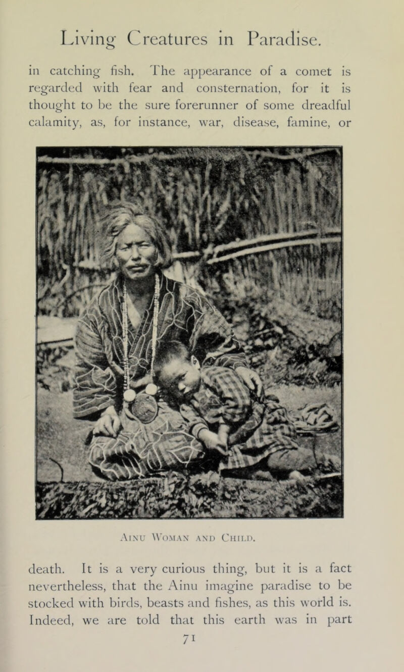 o in catching fish. The appearance of a comet is regarded with fear and consternation, for it is thought to be the sure forerunner of some dreadful calamity, as, for instance, war, disease, famine, or Ainu Woman and Child. death. It is a very curious thing, but it is a fact nevertheless, that the Ainu imagine paradise to be stocked with birds, beasts and fishes, as this world is. Indeed, we are told that this earth was in part