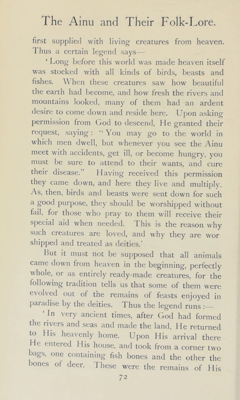 first supplied with living creatures from heaven. I hus a certain legend says — ‘ Long before this world was made heaven itself was stocked with all kinds of birds, beasts and fishes. When these creatures saw how beautiful the earth had become, and how fresh the rivers and mountains looked, many of them had an ardent desire to come down and reside here. Upon asking permission from God to descend, He granted their request, saying : “ You may go to the world in which men dwell, but whenever you see the Ainu meet with accidents, get ill, or become hungry, you must be sure to attend to their wants, and cure their disease.” Having received this permission they came down, and here they live and multiply. As, then, birds and beasts were sent down for such a good purpose, they should be worshipped without fail, foi those who pray to them will receive their special aid when needed. This is the reason why such creatures are loved, and why they are wor shipped and treated as deities.’ Hut it must not be supposed that all animals came down from heaven in the beginning, perfectly whole, or as entirely ready-made creatures, for the following tradition tells us that some of them were evolved out of the remains of feasts enjoyed in paradise by the deities. Thus the legend runs ‘ In very ancient times, after God had formed the rivers and seas and made the land, He returned to His heavenly home. Upon His arrival there He enteied His house, and took from a corner two bags, one containing fish bones and the other the >ones ol deer, d hese were the remains of His