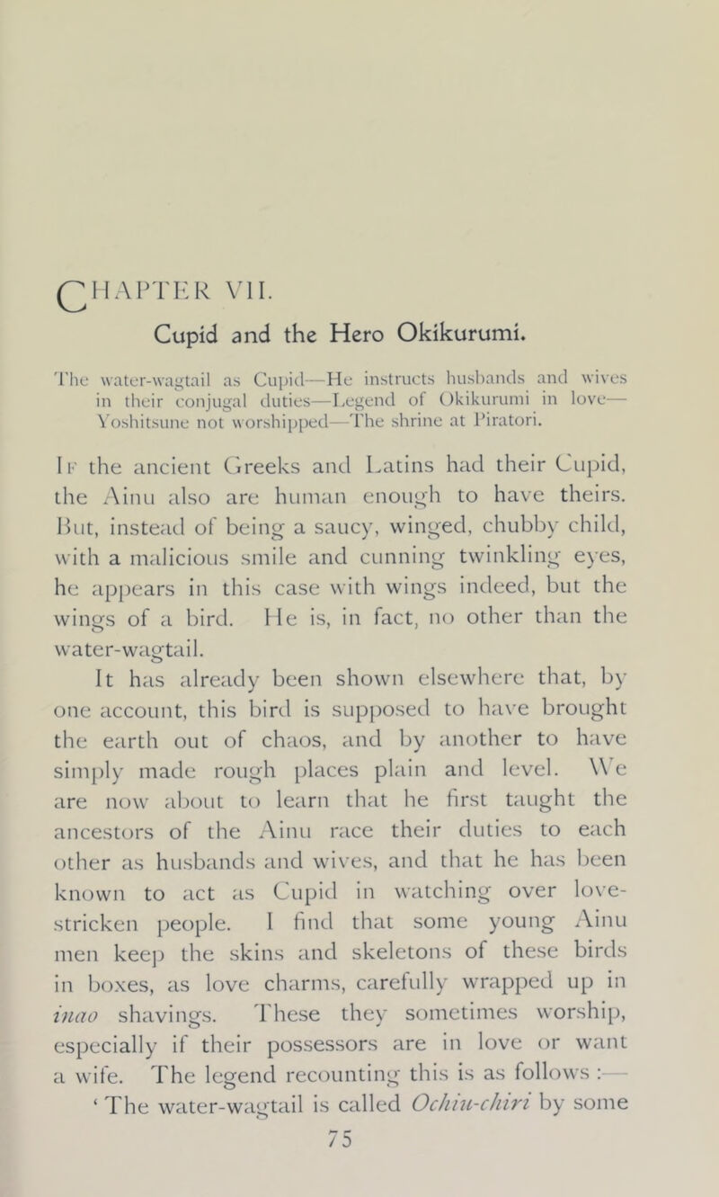 QH AFTER VII. Cupid and the Hero Okikurumi. The water-wagtail as Cupicl—He instructs husbands and wives in their conjugal duties—Legend of Okikurumi in love— Yoshitsune not worshipped—The shrine at Piratori. 1 f the ancient Greeks and Latins had their Cupid, the Ainu also are human enough to have theirs. But, instead of being a saucy, winged, chubby child, with a malicious smile and cunning twinkling eyes, he appears in this case with wings indeed, but the wings of a bird. He is, in tact, no other than the water-wagtail. It has already been shown elsewhere that, by one account, this bird is supposed to have brought the earth out of chaos, and by another to have simply made rough places plain and level. We are now about to learn that he first taught the ancestors of the Ainu race their duties to each other as husbands and wives, and that he has been known to act as Cupid in watching over love- stricken people. I find that some young Ainu men keep the skins and skeletons of these birds in boxes, as love charms, carefully wrapped up in inao shavings. These they sometimes worship, especially if their possessors are in love or want a wife. The legend recounting this is as follows : ‘ The water-wagtail is called Ochiu-chin by some