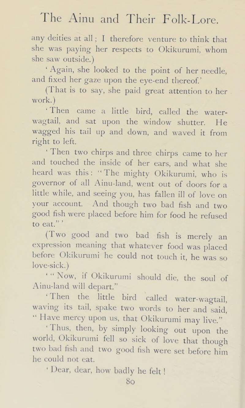 any deities at all; I therefore venture to think that she was paying- her respects to Okikurumi, whom she saw outside.) ‘ Again, she looked to the point of her needle, and fixed her gaze upon the eye-end thereof.’ (I hat is to say, she paid great attention to her work.) ‘Then came a little bird, called the water- wagtail, and sat upon the window shutter. He wagged his tail up and down, and waved it from right to left. ‘ Then two chirps and three chirps came to her ancl touched the inside of her ears, and what she heard was this: “The mighty Okikurumi, who is governor of all Ainu-land, went out of doors for a little while, and seeing you, has fallen ill of love on your account. And though two bad fish and two good fish were placed before him for food he refused to eat.” ’ ( 1 wo good and two bad fish is merely an expression meaning that whatever food was placed before Okikurumi he could not touch it, he was so love-sick.) Now, if Okikurumi should die, the soul of Ainu-land will depart.” ‘ Then the little bird called water-wagtail, waving its tail, spake two words to her and said, “ Have mercy upon us, that Okikurumi may live.” 1 hus, then, by simply looking out upon the world, Okikurumi fell so sick of love that though two bad fish and two good fish were set before him he could not eat. ‘ Hear, dear, how badly he felt ! So