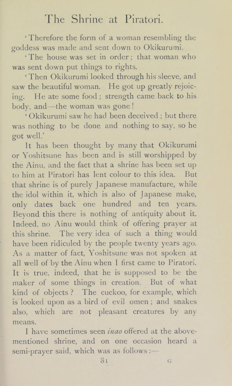 The Shrine at Piratori. ‘ Therefore the form of a woman resembling the pfoddess was made and sent down to Okikurumi. ‘ The house was set in order ; that woman who was sent down put things to rights. ‘ Then Okikurumi looked through his sleeve, and saw the beautiful woman. He got up greatly rejoic- ing. He ate some food ; strength came back to his body, and—the woman was gone ! ‘ Okikurumi saw he had been deceived ; but there was nothing to be done and nothing to say, so he got well.’ It has been thought by many that Okikurumi or Yoshitsune has been and is still worshipped by the Ainu, and the fact that a shrine has been set up to him at Piratori has lent colour to this idea. Put that shrine is of purely Japanese manufacture, while the idol within it, which is also of Japanese make, only dates back one hundred and ten years. Beyond this there is nothing of antiquity about it. Indeed, no Ainu would think of offering prayer at this shrine. The very idea of such a thing would have been ridiculed by the people twenty years ago. As a matter of fact, Yoshitsune was not spoken at all well of by the Ainu when I first came to Piratori. It is true, indeed, that he is supposed to be the maker of some things in creation. But of what kind of objects ? The cuckoo, for example, which is looked upon as a bird of evil omen ; and snakes also, which are not pleasant creatures by any means. I have sometimes seen inao offered at the above- mentioned shrine, and on one occasion heard a semi-prayer said, which was as follows