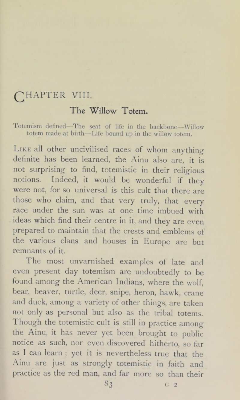 QHAPTER VIII. The Willow Totem* Totemism defined—The seat of life in the backbone—Willow- totem made at birth—Life bound up in the willow totem. Like all other uncivilised races of whom anything definite has been learned, the Ainu also are, it is not surprising to find, totemistic in their religious notions. Indeed, it would be wonderful if they were not, for so universal is this cult that there are those who claim, and that very truly, that every race under the sun was at one time imbued with ideas which find their centre in it, and they are even prepared to maintain that the crests and emblems of the various clans and houses in Europe are but remnants of it. The most unvarnished examples of late and even present day totemism are undoubtedly to be found among the American Indians, where the wolf, bear, beaver, turtle, deer, snipe, heron, hawk, crane and duck, among a variety of other things, are taken not only as personal but also as the tribal totems. Though the totemistic cult is still in practice among the Ainu, it has never yet been brought to public notice as such, nor even discovered hitherto, so far as I can learn ; yet it is nevertheless true that the Ainu are just as strongly totemistic in faith and practice as the red man, and far more so than their