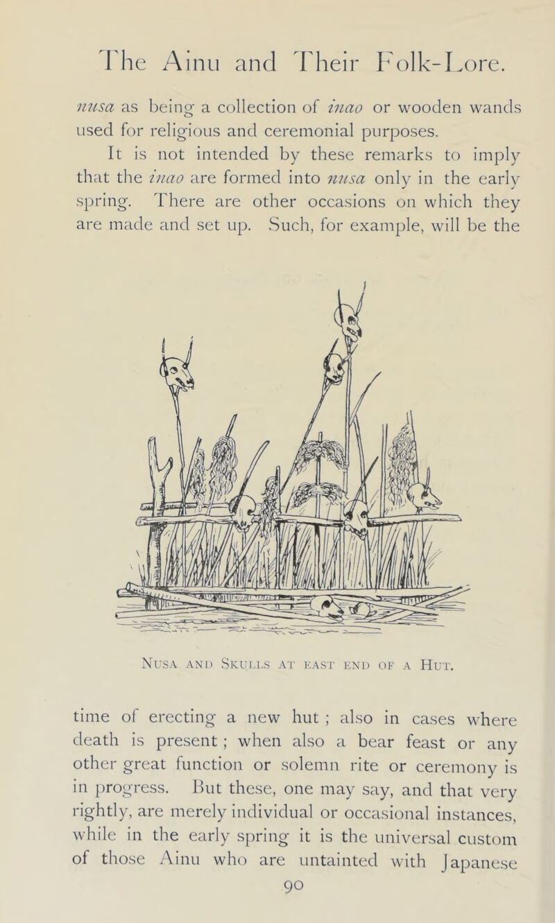 nusa as being- a collection of inao or wooden wands used for religious and ceremonial purposes. It is not intended by these remarks to imply that the inao are formed into nusa only in the early spring. There are other occasions on which they are made and set up. Such, for example, will be the Nusa and Skulls at east end of a Hut. time of erecting a new hut ; also in cases where death is present ; when also a bear feast or any other great function or solemn rite or ceremony is in progress. But these, one may say, and that very rightly, are merely individual or occasional instances, while in the early spring it is the universal custom of those Ainu who are untainted with Japanese