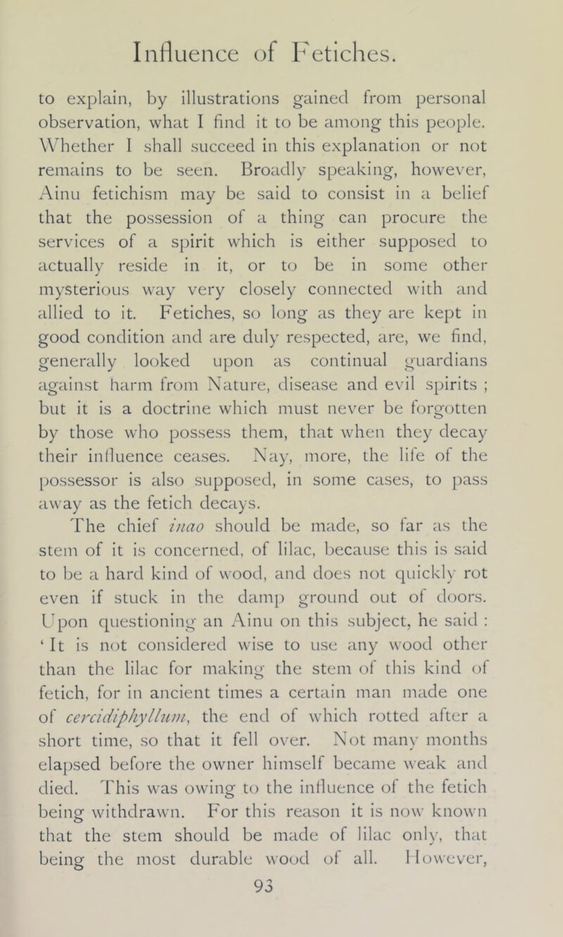 Influence of Fetiches. to explain, by illustrations gained from personal observation, what I find it to be among this people. Whether I shall succeed in this explanation or not remains to be seen. Broadly speaking, however, Ainu fetichism may be said to consist in a belief that the possession of a thing can procure the services of a spirit which is either supposed to actually reside in it, or to be in some other mysterious way very closely connected with and allied to it. Fetiches, so long as they are kept in good condition and are duly respected, are, we find, generally looked upon as continual guardians against harm from Nature, disease and evil spirits ; but it is a doctrine which must never be forgotten by those who possess them, that when they decay their influence ceases. Nay, more, the life of the possessor is also supposed, in some cases, to pass away as the fetich decays. The chief inao should be made, so far as the stem of it is concerned, of lilac, because this is said to be a hard kind of wood, and does not quickly rot even if stuck in the damp ground out of doors. Upon questioning an Ainu on this subject, he said : ‘It is not considered wise to use any wood other than the lilac for making the stem of this kind of fetich, for in ancient times a certain man made one of cercidiphyllum, the end of which rotted after a short time, so that it fell over. Not many months elapsed before the owner himself became weak and died. This was owing' to the influence of the fetich being withdrawn. For this reason it is now known that the stem should be made of lilac only, that being the most durable wood of all. However,
