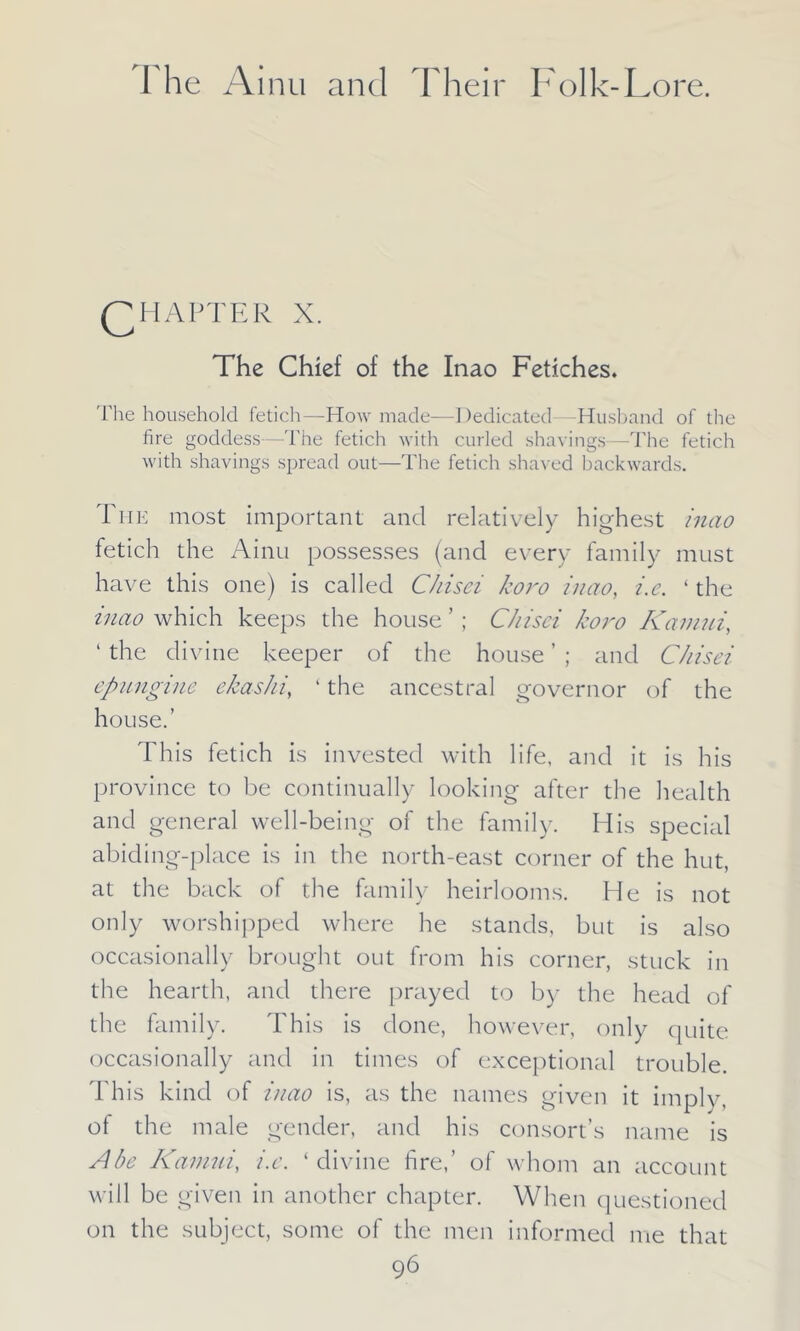 QH AFTER X. The Chief of the Inao Fetiches. The household fetich—How made-—Dedicated Husband of the fire goddess—The fetich with curled shavings—The fetich with shavings spread out—The fetich shaved backwards. The most important and relatively highest inao fetich the Ainu possesses (and every family must have this one) is called C/iisei koro inao, i.e. 4 the inao which keeps the house ’; C/iisci koro Kamui, ‘ the divine keeper of the house ’ ; and C/iisei epungine ekashi, ‘ the ancestral governor of the house.’ This fetich is invested with life, and it is his province to be continually looking after the health and general well-being of the family. His special abiding-place is in the north-east corner of the hut, at the back of the family heirlooms. He is not only worshipped where he stands, but is also occasionally brought out from his corner, stuck in the hearth, and there prayed to by the head of the family. This is done, however, only quite occasionally and in times of exceptional trouble. This kind of inao is, as the names given it imply, of the male gender, and his consort’s name is Abe Kamui, i.e. ‘divine fire,’ of whom an account will be given in another chapter. When questioned on the subject, some of the men informed me that