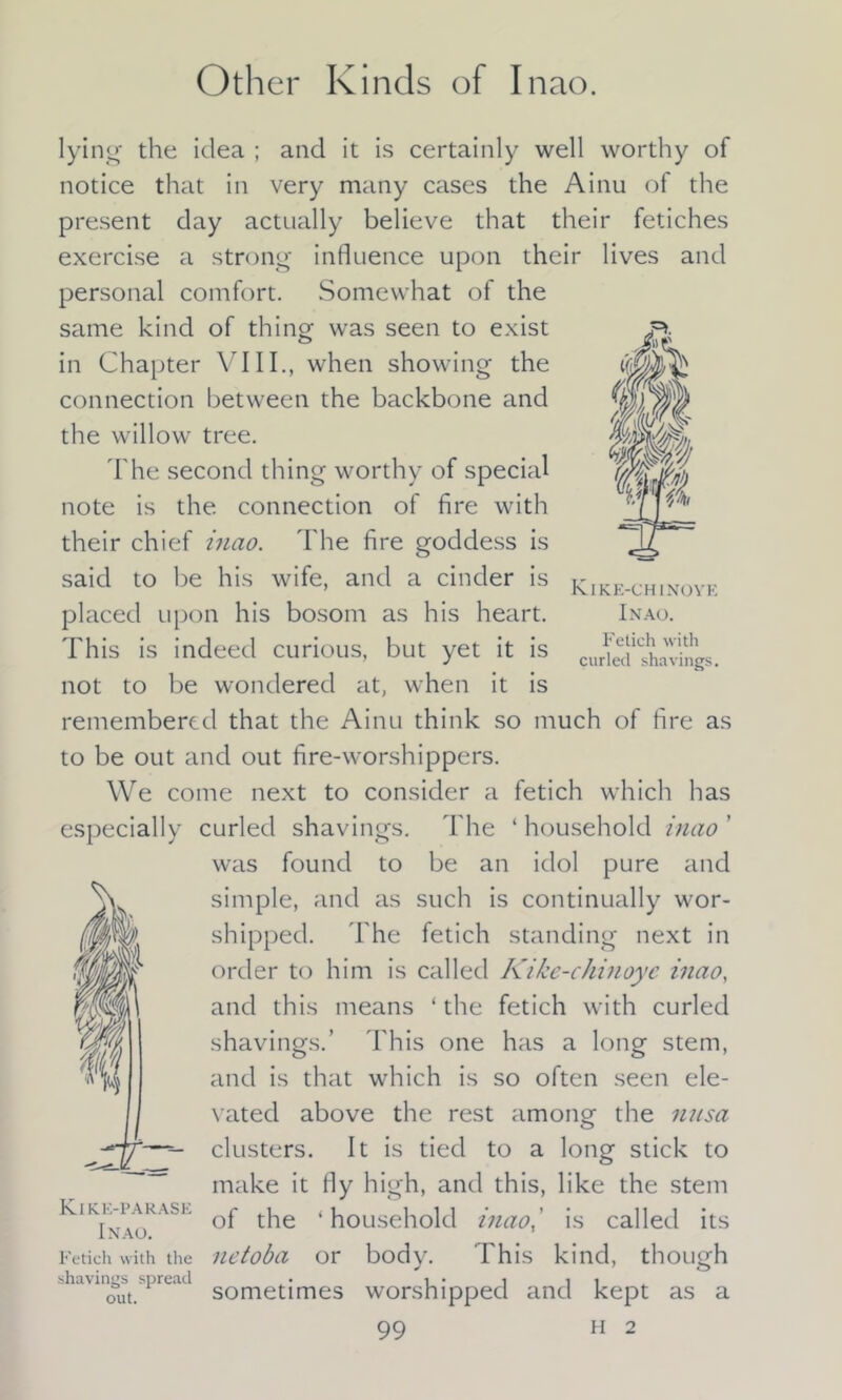 Other Kinds of Inao. Fetich with curled shavings. lying the idea ; and it is certainly well worthy of notice that in very many cases the Ainu of the present day actually believe that their fetiches exercise a strong influence upon their lives and personal comfort. Somewhat of the same kind of thing was seen to exist in Chapter \ III., when showing the connection between the backbone and the willow tree. The second thing worthy of special note is the connection of fire with their chief inao. The fire goddess is said to be his wife, and a cinder is Kike-chinoyf placed upon his bosom as his heart. Inao. This is indeed curious, but yet it is not to be wondered at, when it is remembered that the Ainu think so much of fire as to be out and out fire-worshippers. We come next to consider a fetich which has especially curled shavings. The ‘ household inao ' was found to be an idol pure and simple, and as such is continually wor- shipped. The fetich standing next in order to him is called Kike-chinoyc inao, and this means ‘the fetich with curled shavings.’ This one has a long stem, and is that which is so often seen ele- vated above the rest among the nnsa clusters. It is tied to a long stick to make it fly high, and this, like the stem “ASE of the ‘household inao,' is called its Fetich with the netoba or body. This kind, though out. sometimes worshipped and kept as a