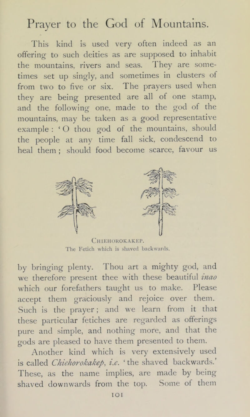 Prayer to the God of Mountains. This kind is used very often indeed as an offering to such deities as are supposed to inhabit the mountains, rivers and seas. \ hey are some- times set up singly, and sometimes in clusters of from two to five or six. The prayers used when they are being presented are all of one stamp, and the following one. made to the god of the mountains, may be taken as a good representative example : ‘ O thou god of the mountains, should the people at any time fall sick, condescend to heal them ; should food become scarce, favour us 'W Chiehorokakep. The Fetich which is shaved backwards. by bringing plenty. Thou art a mighty god, and we therefore present thee with these beautiful inao which our forefathers taught us to make. Please accept them graciously and rejoice over them. Such is the prayer; and we learn from it that these particular fetiches are regarded as offerings pure and simple, and nothing more, and that the gods are pleased to have them presented to them. Another kind which is very extensively used is called Chiehorokakep, i.e. ‘the shaved backwards.’ These, as the name implies, are made by being shaved downwards from the. top. Some of them IOI