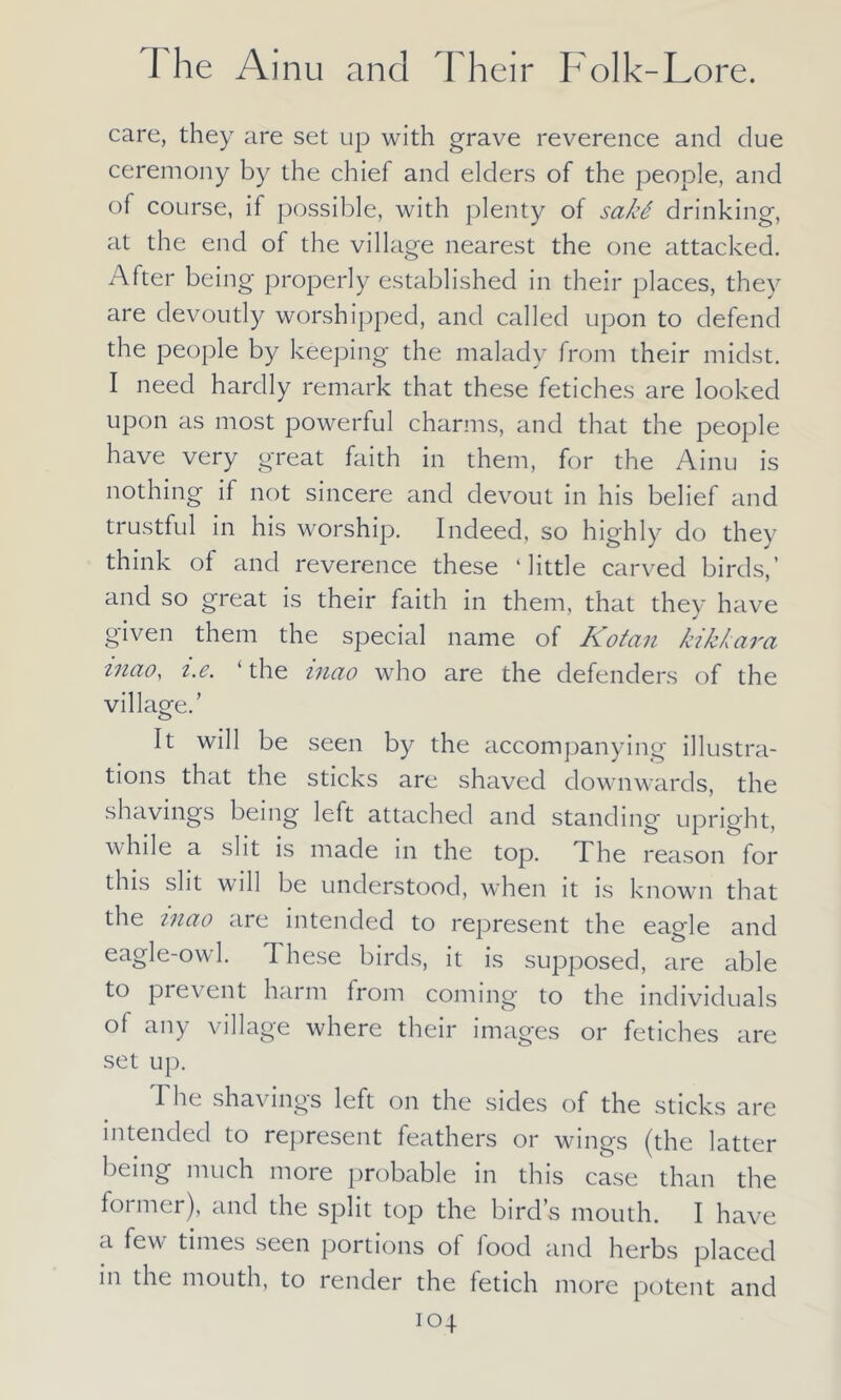 care, they are set up with grave reverence and clue ceremony by the chief and elders of the people, and of course, if possible, with plenty of sakS drinking, at the end of the village nearest the one attacked. After being properly established in their places, they are devoutly worshipped, and called upon to defend the people by keeping the malady from their midst. I need hardly remark that these fetiches are looked upon as most powerful charms, and that the people have very great faith in them, for the Ainu is nothing if not sincere and devout in his belief and trustful in his worship. Indeed, so highly do they think of and reverence these ‘little carved birds,’ and so great is their faith in them, that they have given them the special name of Kotan kikkara mao, i.e. ‘the inao who are the defenders of the village.’ It will be seen by the accompanying illustra- tions that the sticks are shaved downwards, the shavings being left attached and standing upright, while a slit is made in the top. The reason for this slit will be understood, when it is known that the mao are intended to represent the eagle and eagle-owl. These birds, it is supposed, are able to prevent harm from coming to the individuals of any village where their images or fetiches are set up. The shavings left on the sides of the sticks are intended to represent feathers or wings (the latter being much more probable in this case than the former), and the split top the bird’s mouth. I have a few times seen portions of food and herbs placed in the mouth, to render the fetich more potent and