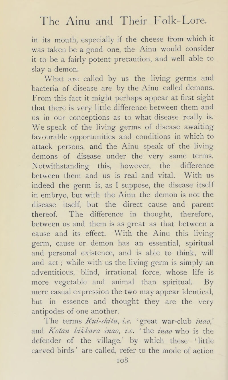 in its mouth, especially if the cheese from which it was taken be a good one, the Ainu would consider it to be a fairly potent precaution, and well able to slay a demon. What are called by us the living germs and bacteria of disease are by the Ainu called demons. From this fact it might perhaps appear at first sight that there is very little difference between them and us in our conceptions as to what disease really is. We speak of the living germs of disease awaiting favourable opportunities and conditions in which to attack persons, and the Ainu speak of the living demons of disease under the very same terms. Notwithstanding this, however, the difference between them and us is real and vital. With us indeed the germ is, as I suppose, the disease itself in embryo, but with the Ainu the demon is not the disease itself, but the direct cause and parent thereof. The difference in thought, therefore, between us and them is as great as that between a cause and its effect. With the Ainu this living germ, cause or demon has an essential, spiritual and personal existence, and is able to think, will and act; while with us the living germ is simply an adventitious, blind, irrational force, whose life is more vegetable and animal than spiritual. By mere casual expression the two may appear identical, but in essence and thought they are the very antipodes of one another. The terms Rui-shitu, i.e. ‘great war-club inao,' and Kotan kikkara inao, i.e. ‘ the inao who is the defender of the village,’ by which these ‘ little carved birds ’ are called, refer to the mode of action