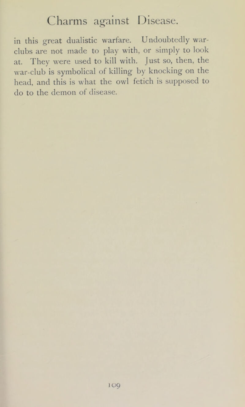 in this great dualistic warfare. Undoubtedly war- clubs are not made to play with, or simply to look at. They were used to kill with. J ust so, then, the war-club is symbolical of killing by knocking on the head, and this is what the owl fetich is supposed to do to the demon of disease.