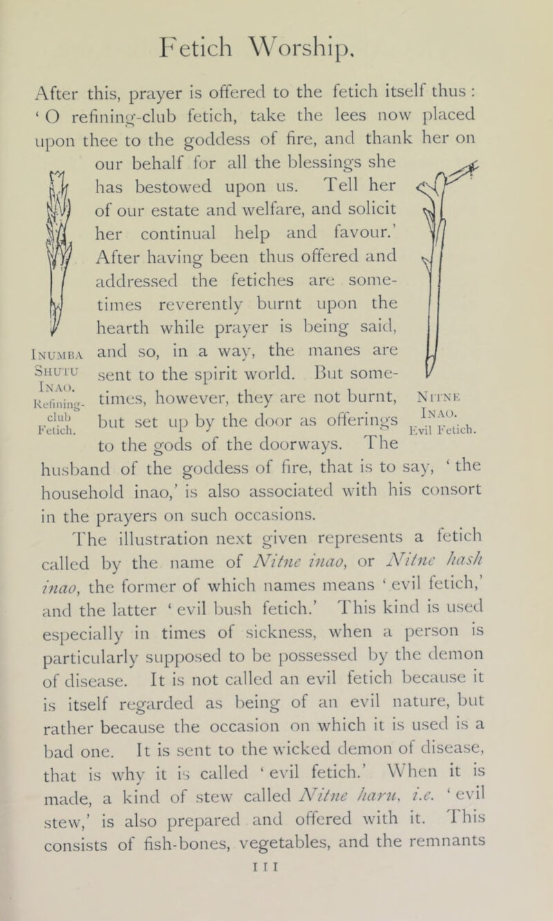Fetich Worship. After this, prayer is offered to the fetich itself thus : ‘ O refining-club fetich, take the lees now placed upon thee to the goddess of fire, and thank her on our behalf for all the blessings she has bestowed upon us. T ell her of our estate and welfare, and solicit her continual help and favour.’ After having been thus offered and addressed the fetiches are some- times reverently burnt upon the hearth while prayer is being said, Inumba and so, in a way, the manes aie 3Hutu sent to the spirit world. But some- kuininV times, however, they are not burnt, Nitne Fetich. but SCt UP by the do°r aS offerin«'S MMch. to the gods of the doorways. The husband of the goddess of fire, that is to say, ‘ the household inao,’ is also associated with his consort in the prayers on such occasions. The illustration next given represents a fetich called by the name of Nitne inao, or Nitne hash inao, the former of which names means ‘ evil letich,’ and the latter ‘ evil bush fetich.’ This kind is used especially in times of sickness, when a person is particularly supposed to be possessed by the demon of disease. It is not called an evil fetich because it is itself regarded as being of an evil nature, but rather because the occasion on which it is used is a bad one. It is sent to the wicked demon of disease, that is why it is called ‘ evil fetich.’ When it is made, a kind of stew called Nitne haru, i.e. ‘ evil stew,’ is also prepared and offered with it. This consists of fish-bones, vegetables, and the remnants