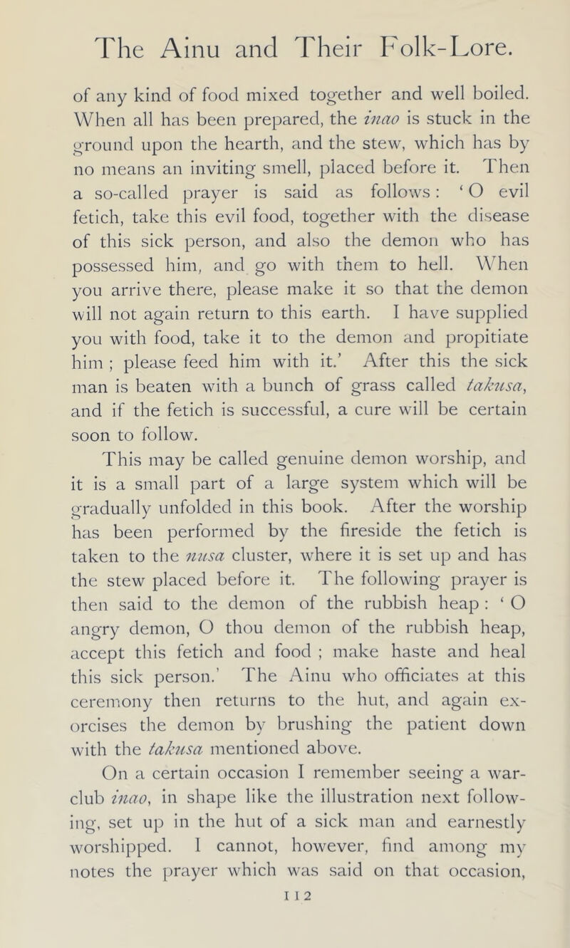of any kind of food mixed together and well boiled. When all has been prepared, the inao is stuck in the ground upon the hearth, and the stew, which has by no means an inviting smell, placed before it. Then a so-called prayer is said as follows: ‘ O evil fetich, take this evil food, together with the disease of this sick person, and also the demon who has possessed him, and go with them to hell. When you arrive there, please make it so that the demon will not again return to this earth. I have supplied you with food, take it to the demon and propitiate him ; please feed him with it.’ After this the sick man is beaten with a bunch of grass called takusa, and if the fetich is successful, a cure will be certain soon to follow. This may be called genuine demon worship, and it is a small part of a large system which wall be gradually unfolded in this book. After the worship has been performed by the fireside the fetich is taken to the nusa cluster, where it is set up and has the stew placed before it. The following prayer is then said to the demon of the rubbish heap : ‘ O angry demon, O thou demon of the rubbish heap, accept this fetich and food ; make haste and heal this sick person.’ The Ainu who officiates at this ceremony then returns to the hut, and again ex- orcises the demon by brushing the patient down with the takusa mentioned above. On a certain occasion I remember seeing a war- club inao, in shape like the illustration next follow- ing, set up in the hut of a sick man and earnestly worshipped. 1 cannot, however, find among my notes the prayer which was said on that occasion,