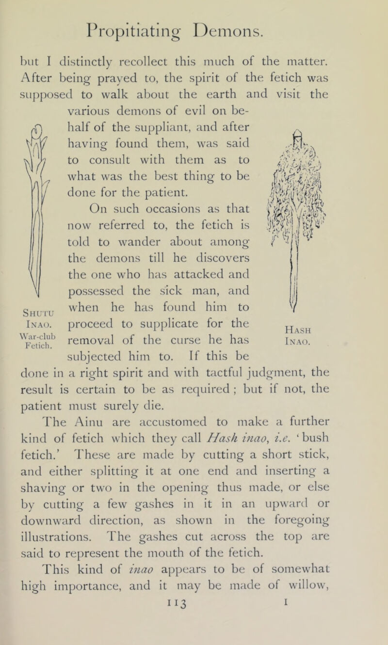Propitiating Demons. but I distinctly recollect this much of the matter. After being prayed to, the spirit of the fetich was supposed to walk about the earth and visit the various demons of evil on be- half of the suppliant, and after having- found them, was said to consult with them as to what was the best thing to be done for the patient. On such occasions as that now referred to, the fetich is told to wander about among the demons till he discovers the one who has attacked and possessed the sick man, and when he has found him to Inao. proceed to supplicate for the ^i-vnch'1’ removal of the curse he has subjected him to. If this be done in a right spirit and with tactful judgment, the result is certain to be as required ; but if not, the patient must surely die. The Ainu are accustomed to make a further kind of fetich which they call Hash inao, i.e. ‘ bush fetich.’ These are made by cutting a short stick, and either splitting it at one end and inserting a shaving or two in the opening thus made, or else by cutting a few gashes in it in an upward or downward direction, as shown in the foregoing illustrations. The gashes cut across the top are said to represent the mouth of the fetich. This kind of inao appears to be of somewhat high importance, and it may be made ol willow, ii 3 1 Hash Inao.