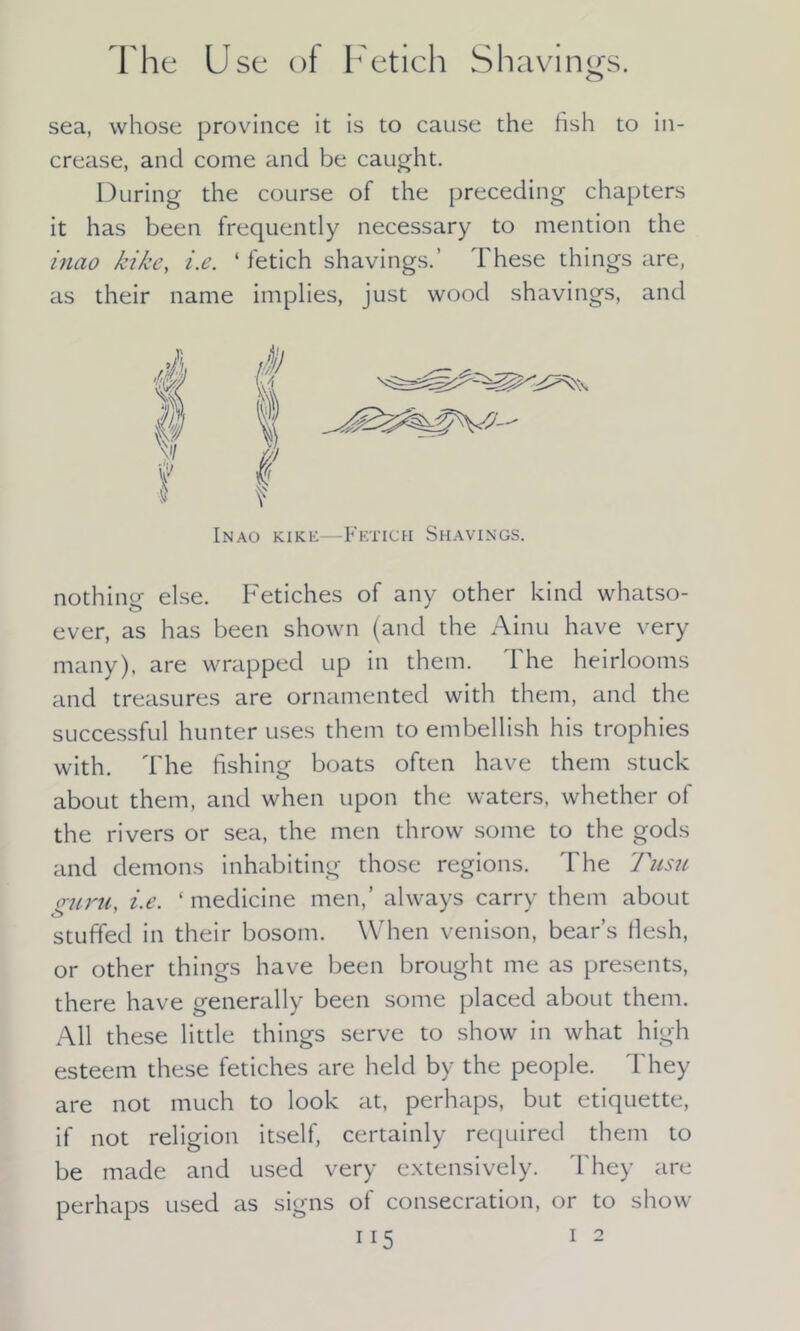 The Use of Fetich Shavings. o sea, whose province it is to cause the fish to in- crease, and come and be caught. During the course of the preceding chapters it has been frequently necessary to mention the inao kike, i.e. ‘ fetich shavings.’ These things are, as their name implies, just wood shavings, and Inao kike—Fetich Shavings. nothing else. Fetiches of any other kind whatso- ever, as has been shown (and the Ainu have very many), are wrapped up in them. The heirlooms and treasures are ornamented with them, and the successful hunter uses them to embellish his trophies with. The fishing boats often have them stuck about them, and when upon the waters, whether of the rivers or sea, the men throw some to the gods and demons inhabiting those regions. The Tusu ouru, i.e. ‘medicine men,’ always carry them about stuffed in their bosom. When venison, bear’s flesh, or other things have been brought me as presents, there have generally been some placed about them. All these little things serve to show in what high esteem these fetiches are held by the people. They are not much to look at, perhaps, but etiquette, if not religion itself, certainly required them to be made and used very extensively. They are perhaps used as signs of consecration, or to show