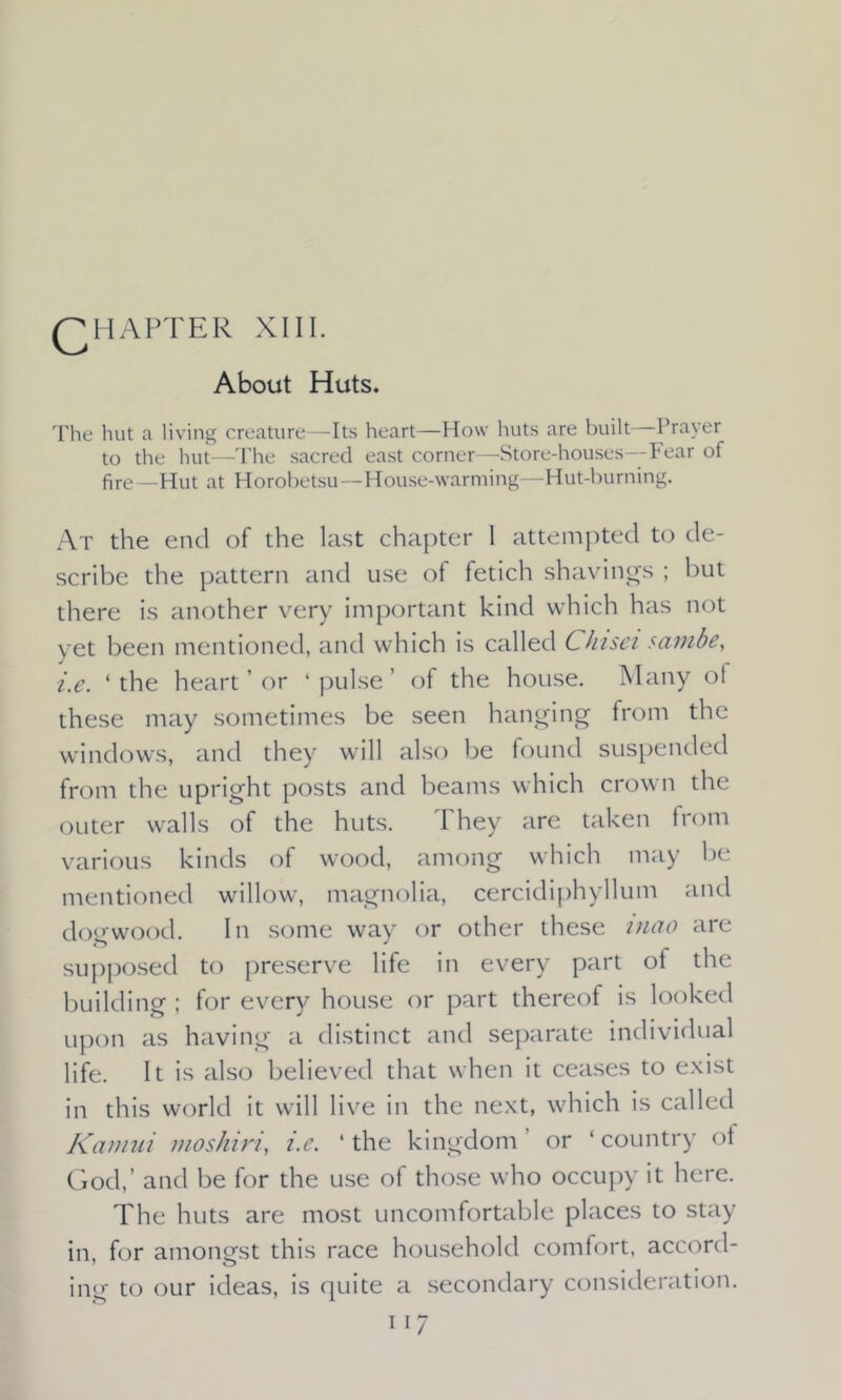 QHAPTER XIII. About Huts. The hut a living creature—Its heart—How huts are built Prayer to the hut—The sacred east corner—Store-houses—Fear of fire—Hut at Horobetsu—House-warming—Hut-burning. At the end of the last chapter 1 attempted to de- scribe the pattern and use of fetich shavings ; but there is another very important kind which has not yet been mentioned, and which is called Chisel sambe, i.e. ‘ the heart ’ or 1 pulse ’ of the house. Many ot these may sometimes be seen hanging from the windows, and they will also be found suspended from the upright posts and beams which crown the outer walls of the huts. They are taken from various kinds of wood, among which may be mentioned willow, magnolia, cercidiphyllum and dogwood. In some way or other these mao are supposed to preserve life in every part of the building ; for every house or part thereof is looked upon as having a distinct and separate individual life. It is also believed that when it ceases to exist in this world it will live in the next, which is called Kamui moskiri, i.e. ‘the kingdom’ or ‘country of God,’ and be for the use of those who occupy it here. The huts are most uncomfortable places to stay in, for amongst this race household comfort, accord- ing to our ideas, is quite a secondary consideration.