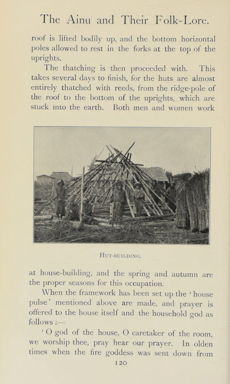roof is lifted bodily up, and the bottom horizontal poles allowed to rest in the forks at the top of the uprights. I he thatching is then proceeded with. This takes several days to finish, for the huts are almost entirely thatched with reeds, from the ridge-pole of the root to the bottom of the uprights, which are stuck into the earth. Both men and women work Hut-building. at house-building, and the spring and autumn are the proper seasons for this occupation. When the framework has been set up the ‘ house pulse’ mentioned above are made, and prayer is offered to the house itself and the household god as follows :— ‘ O gocl the house, O caretaker of the room, we worship thee, pray hear our prayer. In olden times when the fire goddess was sent down from