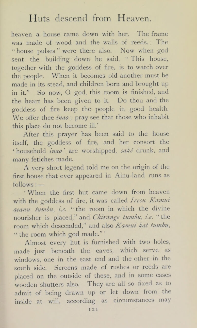 Huts descend from H eaven. heaven a house came down with her. The frame was made of wood and the walls of reeds. The “house pulses ” were there also. Now when god sent the building down he said, “ This house, together with the goddess of fire, is to watch over the people. When it becomes old another must be made in its stead, and children born and brought up in it.” So now, O god, this room is finished, and the heart has been given to it. Do thou and the goddess of fire keep the people in good health. We offer thee mao ; pray see that those who inhabit this place do not become ill.’ After this prayer has been said to the house itself, the goddess of fire, and her consort the ‘ household inao ’ are worshipped, sakb drunk, and many fetiches made. A very short legend told me on the origin of the first house that ever appeared in Ainu-land runs as follows : — ‘ When the first hut came down from heaven with the goddess of fire, it was called Iresu Kamm aeanu tumbu, i.e. “ the room in which the divine nourisher is placed,” and Chirange tumbu, i.e. “ the room which descended,’ and also Kamm kat tumbu, “ the room which god made.” ’ Almost every hut is furnished with two holes, made just beneath the eaves, which serve as windows, one in the east end and the other in the south side. Screens made of rushes or reeds are placed on the outside of these, and in some cases wooden shutters also. They are all so fixed as to admit of being drawn up or let down from the inside at will, according as circumstances may