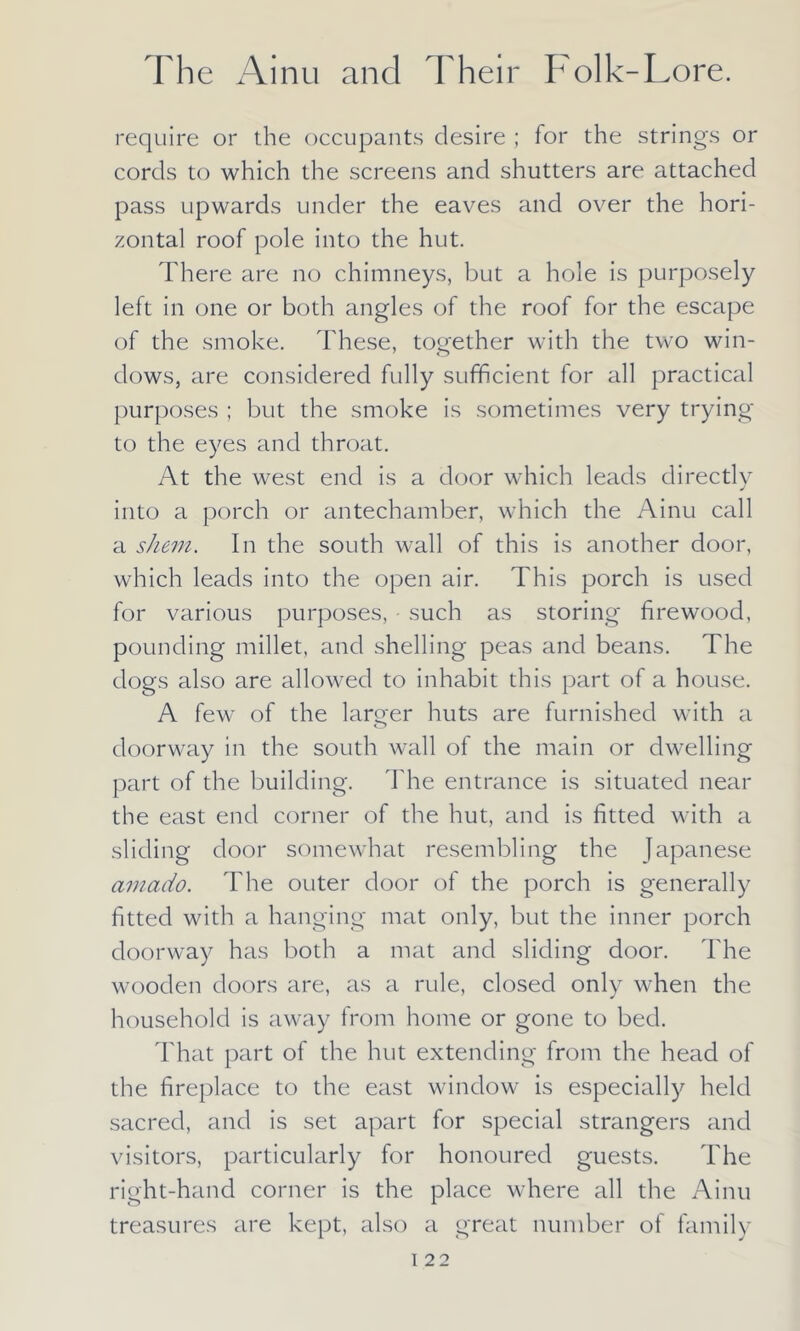 require or the occupants desire ; for the strings or cords to which the screens and shutters are attached pass upwards under the eaves and over the hori- zontal roof pole into the hut. There are no chimneys, but a hole is purposely left in one or both angles of the roof for the escape of the smoke. These, together with the two win- dows, are considered fully sufficient for all practical purposes ; but the smoke is sometimes very trying to the eyes and throat. At the west end is a door which leads directly into a porch or antechamber, which the Ainu call a shem. In the south wall of this is another door, which leads into the open air. This porch is used for various purposes, - such as storing firewood, pounding millet, and shelling peas and beans. The dogs also are allowed to inhabit this part of a house. A few of the larger huts are furnished with a doorway in the south wall of the main or dwelling part of the building. The entrance is situated near the east end corner of the hut, and is fitted with a sliding door somewhat resembling the Japanese amado. The outer door of the porch is generally fitted with a hanging mat only, but the inner porch doorway has both a mat and sliding door. The wooden doors are, as a rule, closed only when the household is away from home or gone to bed. That part of the hut extending from the head of the fireplace to the east window is especially held sacred, and is set apart for special strangers and visitors, particularly for honoured guests. The right-hand corner is the place where all the Ainu treasures are kept, also a great number of family