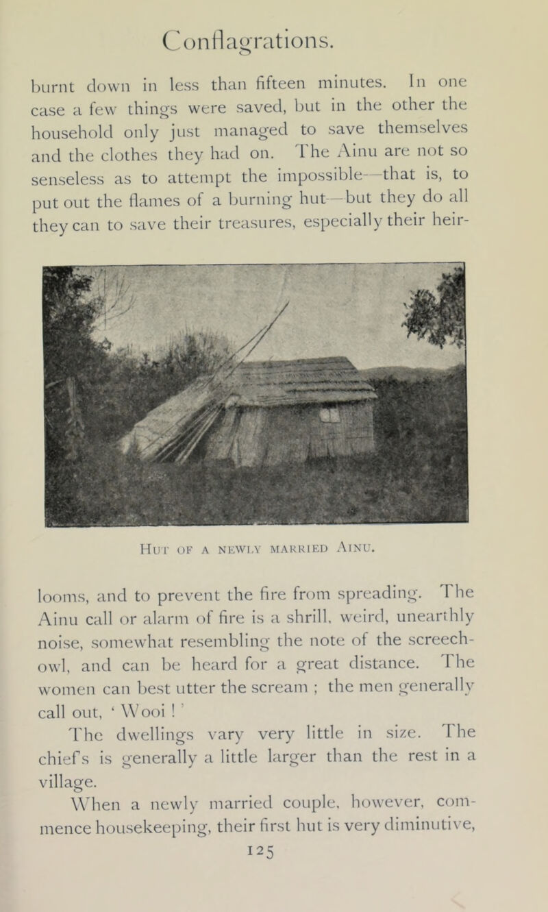 Conflagrations. burnt down in less than fifteen minutes. In one case a few things were saved, but in the other the household only just managed to save themselves and the clothes they had on. 1 he Ainu are not so senseless as to attempt the impossible—that is, to put out the flames of a burning hut—but they do all they can to save their treasures, especially their heir- Hut of a newly married Ainu. looms, and to prevent the fire from spreading. I he Ainu call or alarm of fire is a shrill, weird, unearthly noise, somewhat resembling the note of the screech- owl, and can be heard for a great distance. The women can best utter the scream ; the men generally call out, ‘ Wooi ! The dwellings vary very little in size. The chiefs is generally a little larger than the rest in a village. When a newly married couple, however, com- mence housekeeping, their first hut is very diminutive,