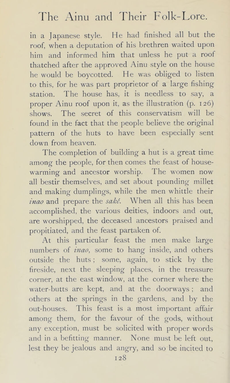 in a Japanese style. He had finished all but the roof, when a deputation of his brethren waited upon him and informed him that unless he put a roof thatched after the approved Ainu style on the house he would be boycotted. He was obliged to listen to this, for he was part proprietor of a large fishing station. rfhe house has, it is needless to say, a proper Ainu roof upon it, as the illustration (p. 126) shows. The secret of this conservatism will be found in the fact that the people believe the original pattern of the huts to have been especially sent down from heaven. The completion of building a hut is a great time among the people, for then comes the feast of house- warming and ancestor worship. The women now all bestir themselves, and set about pounding millet and making dumplings, while the men whittle their inao and prepare the sakS. When all this has been accomplished, the various deities, indoors and out, are worshipped, the deceased ancestors praised and propitiated, and the feast partaken of. At this particular feast the men make large numbers of inao, some to hang inside, and others outside the huts ; some, again, to stick by the fireside, next the sleeping places, in the treasure corner, at the east window, at the corner where the water-butts are kept, and at the doorways ; and others at the springs in the gardens, and by the out-houses. This feast is a most important affair among them, for the favour of the gods, without any exception, must be solicited with proper words and in a befitting manner. None must be left out, lest they be jealous and angry, and so be incited to