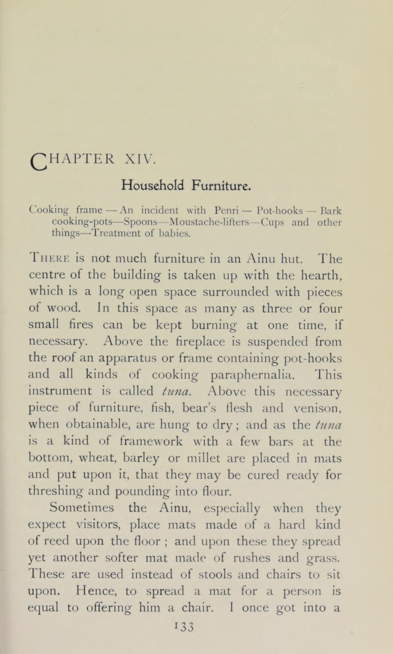 QHAPTER XIV. Household Furniture. Cooking frame—An incident with Penri— Pot-hooks—Park cooking-pots—Spoons—Moustache-lifters—Cups and other things—Treatment of babies. 1 here is not much furniture in an Ainu hut. The centre of the building is taken up with the hearth, which is a long open space surrounded with pieces of wood. In this space as many as three or four small fires can be kept burning at one time, if necessary. Above the fireplace is suspended from the roof an apparatus or frame containing pot-hooks and all kinds of cooking paraphernalia. This instrument is called tuna. Above this necessary piece of furniture, fish, bear’s flesh and venison, when obtainable, are hung to dry; and as the tuna is a kind of framework with a few bars at the bottom, wheat, barley or millet are placed in mats and put upon it, that they may be cured ready for threshing and pounding into flour. Sometimes the Ainu, especially when they expect visitors, place mats made of a hard kind of reed upon the floor ; and upon these they spread yet another softer mat made of rushes and grass. These are used instead of stools and chairs to sit upon. Hence, to spread a mat for a person is equal to offering him a chair. I once got into a