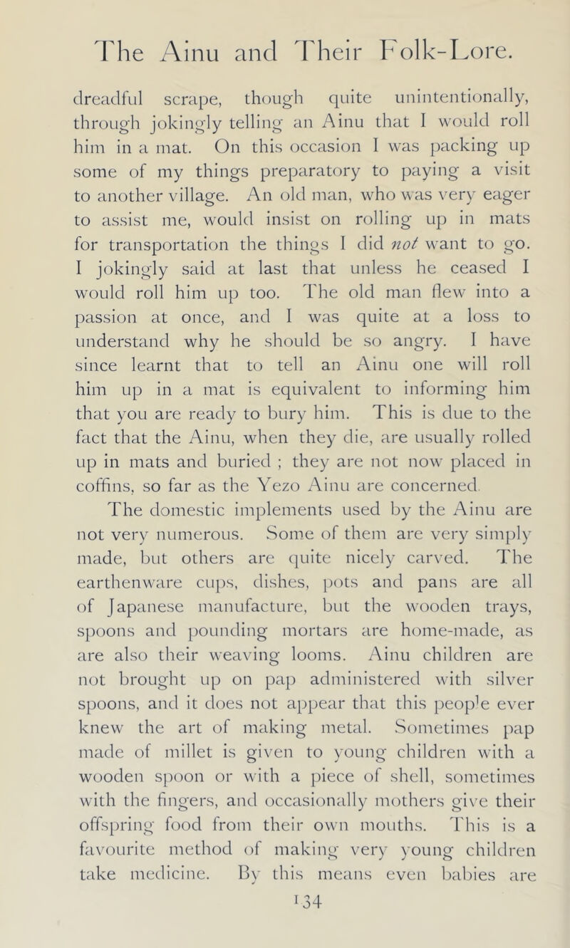 dreadful scrape, though quite unintentionally, through jokingly telling an Ainu that I would roll him in a mat. On this occasion I was packing up some of my things preparatory to paying a visit to another village. An old man, who was very eager to assist me, would insist on rolling up in mats for transportation the things I did not want to go. I jokingly said at last that unless he ceased I would roll him up too. The old man flew into a passion at once, and I was quite at a loss to understand why he should be so angry. I have since learnt that to tell an Ainu one will roll him up in a mat is equivalent to informing him that you are ready to bury him. This is due to the fact that the Ainu, when they die, are usually rolled up in mats and buried ; they are not now placed in coffins, so far as the Yezo Ainu are concerned The domestic implements used by the Ainu are not very numerous. Some of them are very simply made, but others are quite nicely carved. The earthenware cups, dishes, pots and pans are all of Japanese manufacture, but the wooden trays, spoons and pounding mortars are home-made, as are also their weaving looms. Ainu children are not brought up on pap administered with silver spoons, and it does not appear that this people ever knew the art of making metal. Sometimes pap made of millet is given to young children with a wooden spoon or with a piece of shell, sometimes with the fingers, and occasionally mothers give their offspring food from their own mouths. This is a favourite method of making very young children take medicine. By this means even babies are