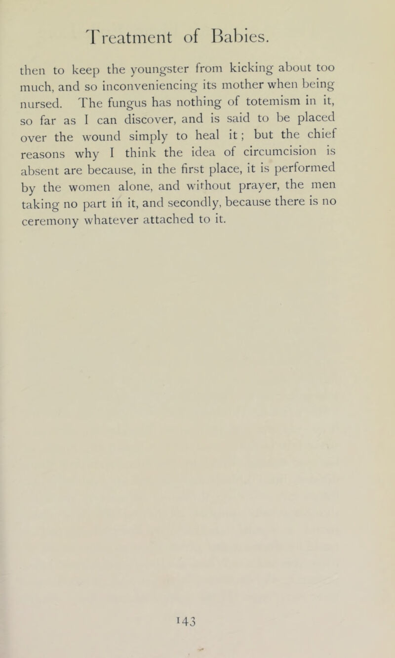Treatment of Babies. then to keep the youngster from kicking about too much, and so inconveniencing its mother when being nursed. The fungus has nothing of totemism in it, so far as I can discover, and is said to be placed over the wound simply to heal it; but the chief reasons why I think the idea of circumcision is absent are because, in the first place, it is performed by the women alone, and without prayer, the men taking no part in it, and secondly, because there is no ceremony whatever attached to it.