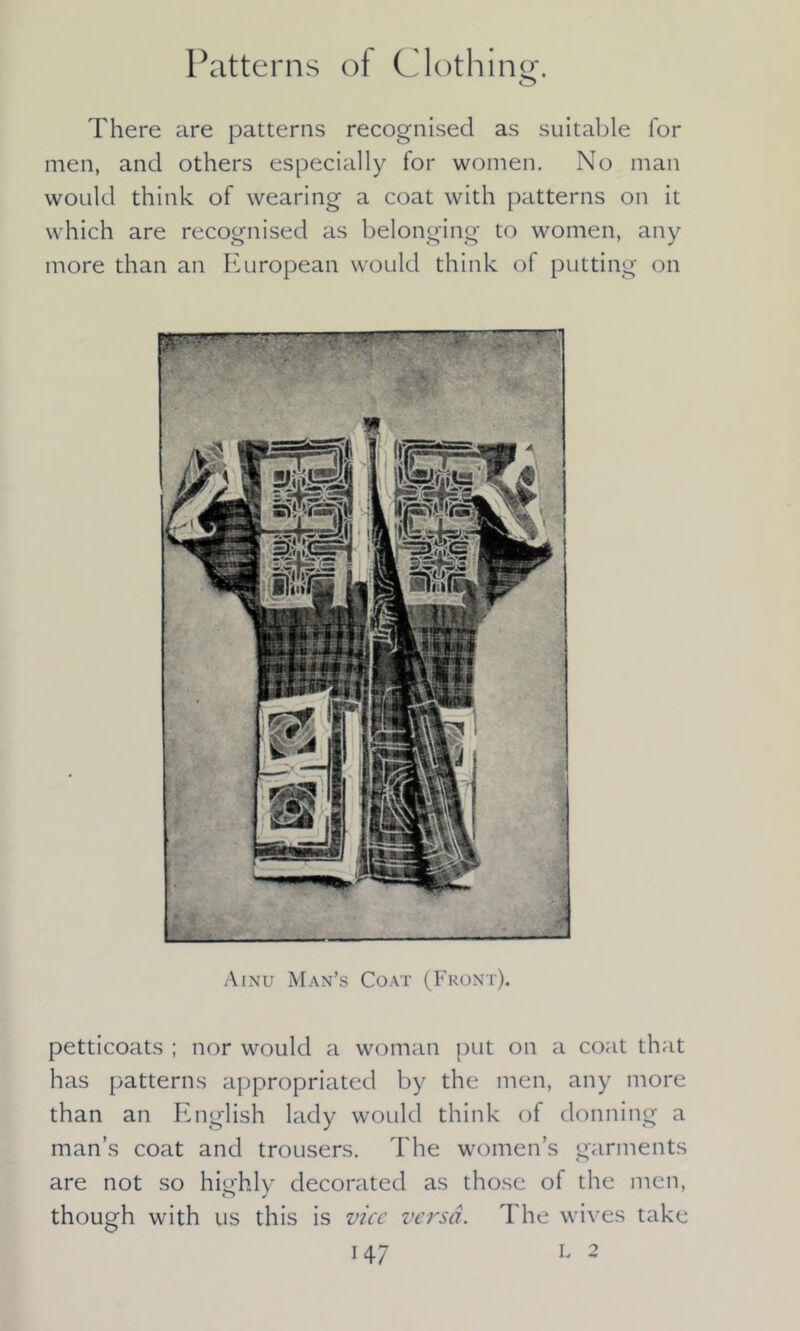 Patterns of Clothing. There are patterns recognised as suitable for men, and others especially for women. No man would think of wearing a coat with patterns on it which are recognised as belonging to women, any more than an European would think of putting on Ainu Man’s Coat (Front). petticoats ; nor would a woman put on a coat that has patterns appropriated by the men, any more than an English lady would think of donning a man’s coat and trousers. The women’s garments are not so highly decorated as those of the men, though with us this is vice versa. The wives take
