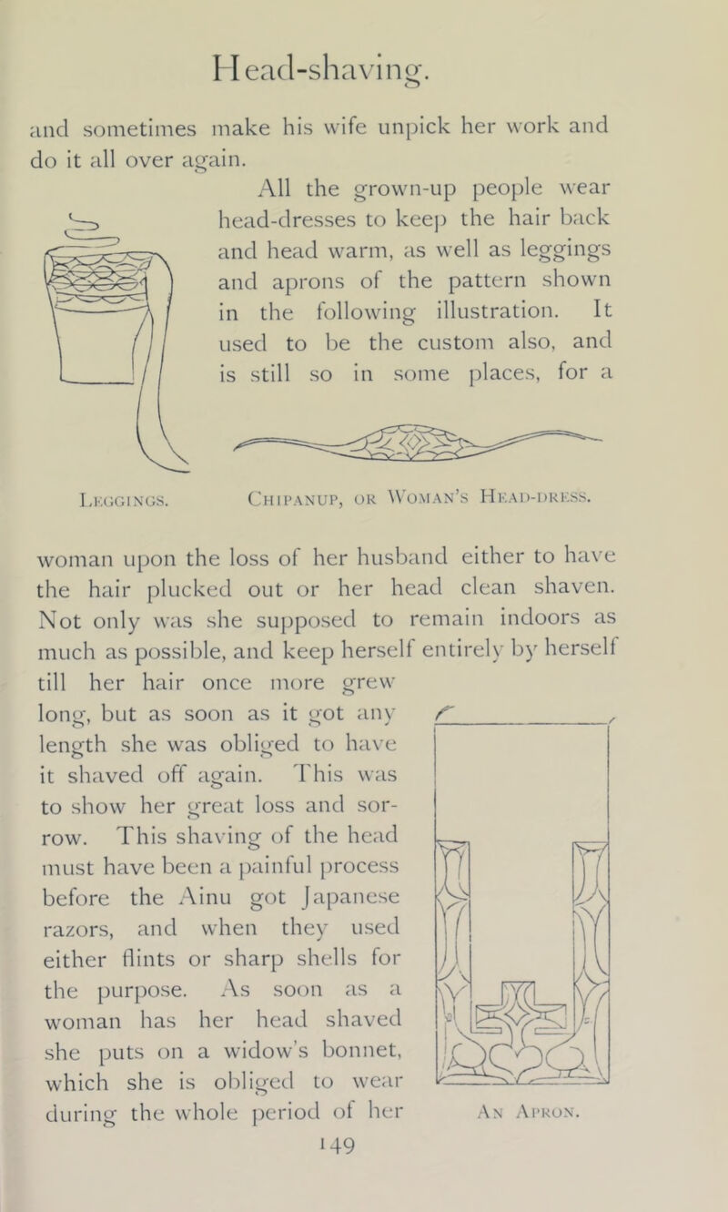 Head-shaving. o and sometimes make his wife unpick her work and do it all over again. All the grown-up people wear head-dresses to keep the hair back and head warm, as well as leggings and aprons of the pattern shown in the following illustration. It used to be the custom also, and is still so in some places, for a Chipanup, or Woman’s Head-dress. woman upon the loss of her husband either to have the hair plucked out or her head clean shaven. Not only was she supposed to remain indoors as much as possible, and keep herself entirely by herself till her hair once more grew long, but as soon as it got any length she was obliged to have it shaved off again. This was to show her great loss and sor- row. This shaving of the head must have been a painful process before the Ainu got Japanese razors, and when they used either flints or sharp shells for the purpose. As soon as a woman has her head shaved she puts on a widow’s bonnet, which she is obliged to wear during the whole period of her An Apron.
