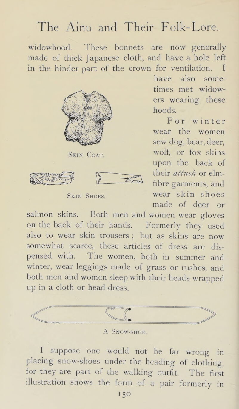 widowhood. These bonnets are now generally made of thick Japanese cloth, and have a hole left in the hinder part of the crown for ventilation. I have also some- times met widow- ers wearing these hoods. F or winter wear the women sew dog, bear, deer, wolf, or fox skins upon the back of their at tush or elm- fibre garments, and wear skin shoes made of deer or salmon skins. Both men and women wear o-loves o on the back of their hands. Formerly they used also to wear skin trousers ; but as skins are now somewhat scarce, these articles of dress are dis- pensed with. I he women, both in summer and winter, wear leggings made of grass or rushes, and both men and women sleep with their heads wrapped up in a cloth or head-dress. Skin Shoes. A Snow-shoe. I suppose one would not be far wrong in placing snow-shoes under the heading of clothing, for they are part of the walking outfit. The first illustration shows the form of a pair formerly in *50