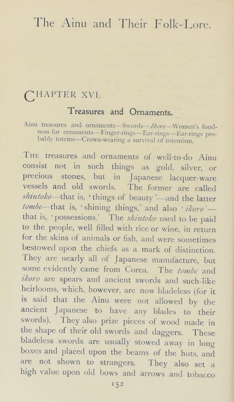 QHAPTER XVI. Treasures and Ornaments. Ainu treasures and ornaments—Swords—Ikoro—Women’s fond- ness for ornaments—Finger-rings—Ear-rings—Ear-rings pro- bably totems—Crown-wearing a survival of totemism. The treasures and ornaments of well-to-do Ainu consist not in such things as gold, silver, or precious stones, but in Japanese lacquer-ware vessels and old swords. The former are called s/nntoko that is, ‘ things of beauty ’—and the latter tombe—that is, ‘shining things,’ and also ‘ ikoro'— that is, ‘possessions.’ The shintoko used to be paid to the people, well filled with rice or wine, in return for the skins of animals or fish, and were sometimes bestowed upon the chiefs as a mark of distinction. 1 hey are nearly all ol Japanese manufacture, but some evidently came from Corea. The tombe and ikoro are spears and ancient swords and such-like heirlooms, w hich, however, are now bladeless (for it is said that the Ainu were not allowed by the ancient Japanese to have any blades to their swords). I hey also prize pieces of wood made in the shape of their old swords and daggers. These bladeless swoids are usually stowed away in long boxes and placed upon the beams of the huts, and are not shown to strangers. They also set a high value upon old bows and arrows and tobacco