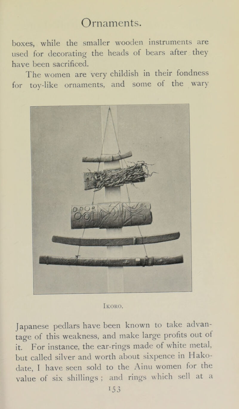Ornaments. boxes, while the smaller wooden instruments are used for decorating the heads of bears alter they have been sacrificed. The women are very childish in their fondness for tov-like ornaments, and some ot the wary J Ikoro. Japanese pedlars have been known to take advan- tage of this weakness, and make large profits out ol it. For instance, the ear-rings made of white metal, but called silver and worth about sixpence in Hako- date, 1 have seen sold to the Ainu women for the value of six shillings ; and rings which sell at a