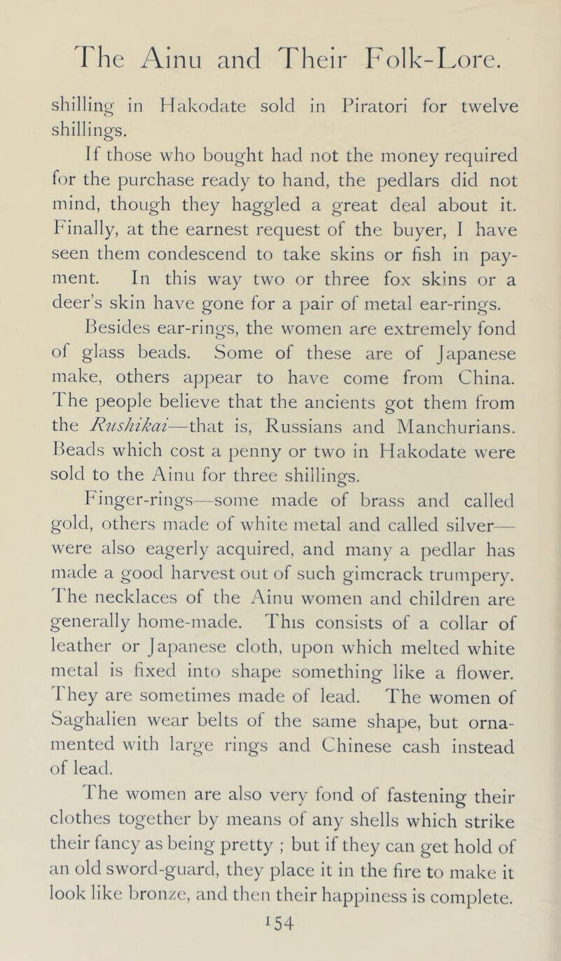 shill ing in Hakodate sold in Piratori for twelve shillings. If those who bought had not the money required for the purchase ready to hand, the pedlars did not mind, though they haggled a great deal about it. Finally, at the earnest request of the buyer, I have seen them condescend to take skins or fish in pay- ment. In this way two or three fox skins or a deer’s skin have gone for a pair of metal ear-rings. Besides ear-rings, the women are extremely fond of glass beads. Some of these are of Japanese make, others appear to have come from China. I he people believe that the ancients got them from the RusJnkai—that is, Russians and Manchurians. Beads which cost a penny or two in Hakodate were sold to the Ainu for three shilling's. Finger-rings—some made of brass and called gold, others made of white metal and called silver were also eagerly acquired, and many a pedlar has made a good harvest out of such gimcrack trumpery. I he necklaces of the Ainu women and children are generally home-made. This consists of a collar of leather or Japanese cloth, upon which melted white metal is fixed into shape something like a flower. They are sometimes made of lead. The women of Saghalien wear belts of the same shape, but orna- mented with large rings and Chinese cash instead of lead. The women are also very fond of fastening their clothes together by means of any shells which strike their fancy as being pretty ; but if they can get hold of an old sword-guard, they place it in the fire to make it look like bronze, and then their happiness is complete.