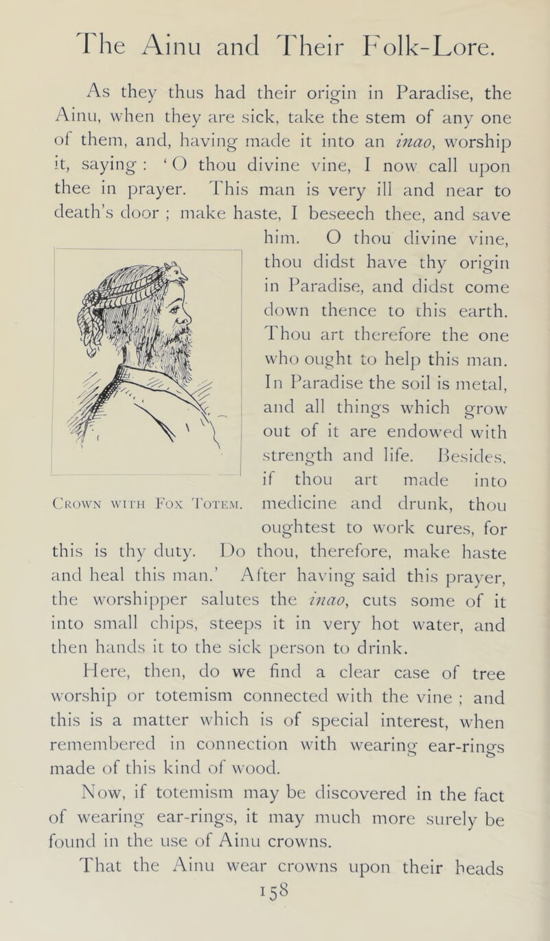 As they thus had their origin in Paradise, the Ainu, when they are sick, take the stem of any one of them, and, having made it into an mao, worship it, saying : ‘ O thou divine vine, I now call upon thee in prayer. This man is very ill and near to death’s door ; make haste, I beseech thee, and save him. O thou divine vine, thou didst have thy origin in Paradise, and didst come down thence to this earth. Thou art therefore the one who ought to help this man. In Paradise the soil is metal, and all things which grow out of it are endowed with strength and life. Besides, if thou art made into oughtest to work cures, for this is thy duty. Do thou, therefore, make haste and heal this man.’ After having said this prayer, the worshipper salutes the mao, cuts some of it into small chips, steeps it in very hot water, and then hands it to the sick person to drink. Here, then, do we find a clear case of tree worship or totemism connected with the vine ; and this is a matter which is of special interest, when remembered in connection with wearing ear-rino-s made of this kind of wood. Now, if totemism may be discovered in the fact of wearing ear-rings, it may much more surely be found in the use of Ainu crowns. That the Ainu wear crowns upon their heads
