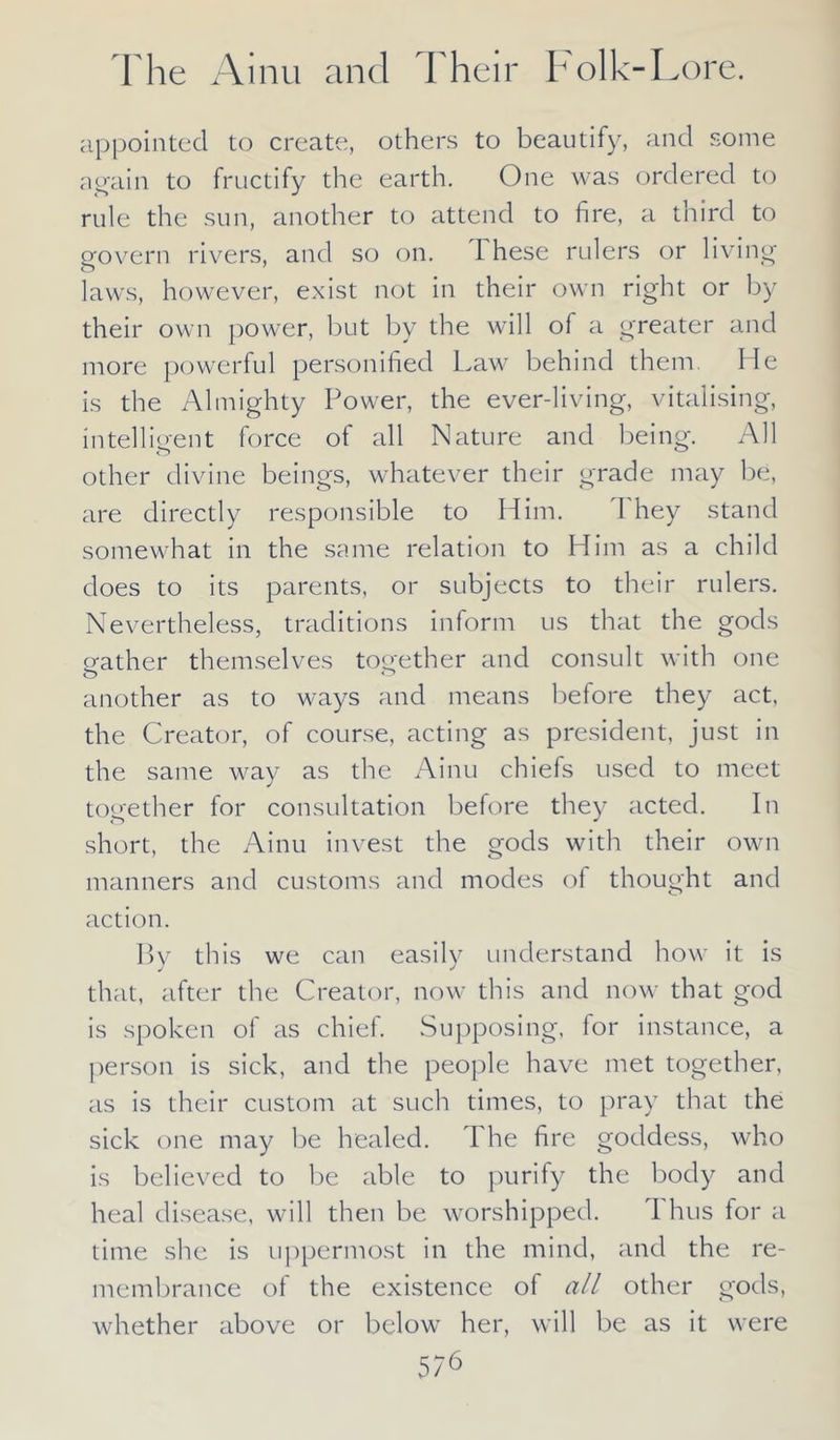 appointed to create, others to beautify, and some again to fructify the earth. One was ordered to rule the sun, another to attend to fire, a third to govern rivers, and so on. 1 hese rulers or living laws, however, exist not in their own right or by their own power, but by the will of a greater and more powerful personified Law behind them. lie is the Almighty Power, the ever-living, vitalising, intelligent force of all Nature and being. All other divine beings, whatever their grade may be, are directly responsible to Him. I hey stand somewhat in the same relation to Him as a child does to its parents, or subjects to their rulers. Nevertheless, traditions inform us that the gods gather themselves together and consult with one another as to ways and means before they act, the Creator, of course, acting as president, just in the same way as the Ainu chiefs used to meet together for consultation before they acted. In short, the Ainu invest the gods with their own manners and customs and modes of thought and action. By this we can easily understand how it is that, after the Creator, now this and now that god is spoken of as chief. Supposing, for instance, a person is sick, and the people have met together, as is their custom at such times, to pray that the sick one may be healed. The fire goddess, who is believed to be able to purify the body and heal disease, will then be worshipped. 1 hus for a time she is uppermost in the mind, and the re- membrance of the existence of all other gods, whether above or below her, will be as it were