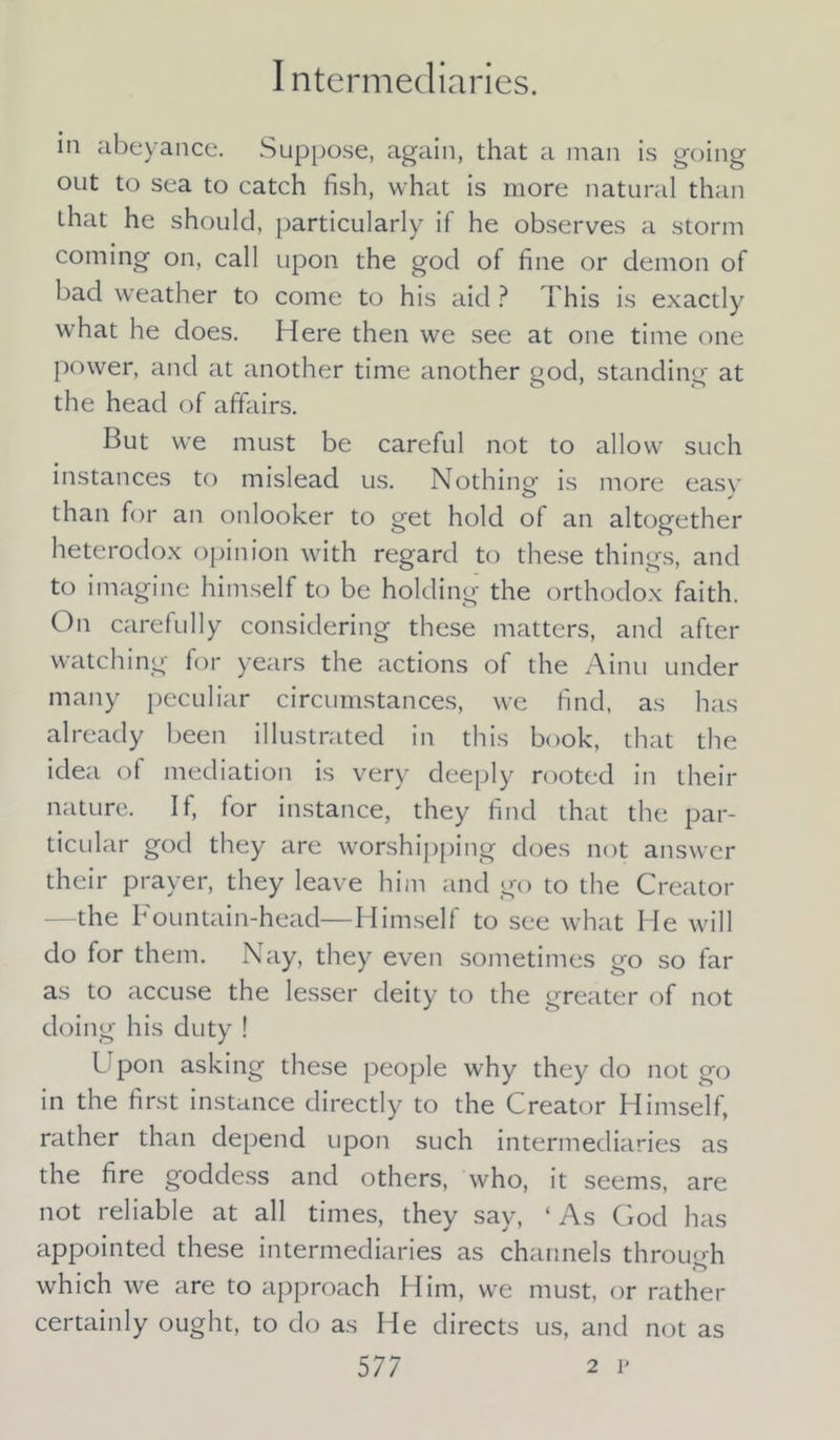 in abeyance. Suppose, again, that a man is going out to sea to catch fish, what is more natural than that he should, particularly if he observes a storm coming on, call upon the god of fine or demon of bad weather to come to his aid ? This is exactly what he does. Here then we see at one time one power, and at another time another god, standing at the head of affairs. But we must be careful not to allow such instances to mislead us. Nothing is more easy than for an onlooker to get hold of an altogether heterodox opinion with regard to these things, and to imagine himself to be holding the orthodox faith. On carefully considering these matters, and after watching for years the actions of the Ainu under many peculiar circumstances, we find, as has already been illustrated in this book, that the idea of mediation is very deeply rooted in their nature. If, for instance, they find that the par- ticular god they are worshipping does not answer their prayer, they leave him and go to the Creator the Fountain-head—Himself to see what He will do for them. Nay, they even sometimes go so far as to accuse the lesser deity to the greater of not doing his duty ! Upon asking these people why they do not go in the first instance directly to the Creator Himself, rather than depend upon such intermediaries as the fire goddess and others, who, it seems, are not reliable at all times, they say, ‘As God has appointed these intermediaries as channels through o which we are to approach Him, we must, or rather certainly ought, to do as He directs us, and not as