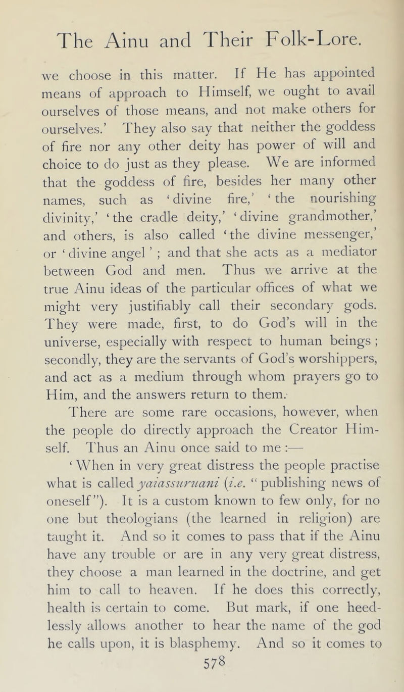 we choose in this matter. If He has appointed means of approach to Himself, we ought to avail ourselves of those means, and not make others for ourselves.’ They also say that neither the goddess of fire nor any other deity has power of will and choice to do just as they please. We are informed that the goddess of fire, besides her many other names, such as ‘divine fire,’ ‘the nourishing divinity,’ ‘the cradle deity,’ ‘divine grandmother,’ and others, is also called ‘the divine messenger,’ or ‘ divine angel ’ ; and that she acts as a mediator between God and men. Thus we arrive at the true Ainu ideas of the particular offices of what we might very justifiably call their secondary gods. They were made, first, to do God’s will in the universe, especially with respect to human beings ; secondly, they are the servants of God’s worshippers, and act as a medium through whom prayers go to Him, and the answers return to them. There are some rare occasions, however, when the people do directly approach the Creator Him- self. Thus an Ainu once said to me :— ‘ When in very great distress the people practise what is called yaiassuruani {i.e. “ publishing news of oneself”). It is a custom known to few only, for no one but theologians (the learned in religion) are taught it. And so it comes to pass that if the Ainu have any trouble or are in any very great distress, they choose a man learned in the doctrine, and get him to call to heaven. If he does this correctly, health is certain to come. But mark, if one heed- lessly allows another to hear the name of the god he calls upon, it is blasphemy. And so it comes to