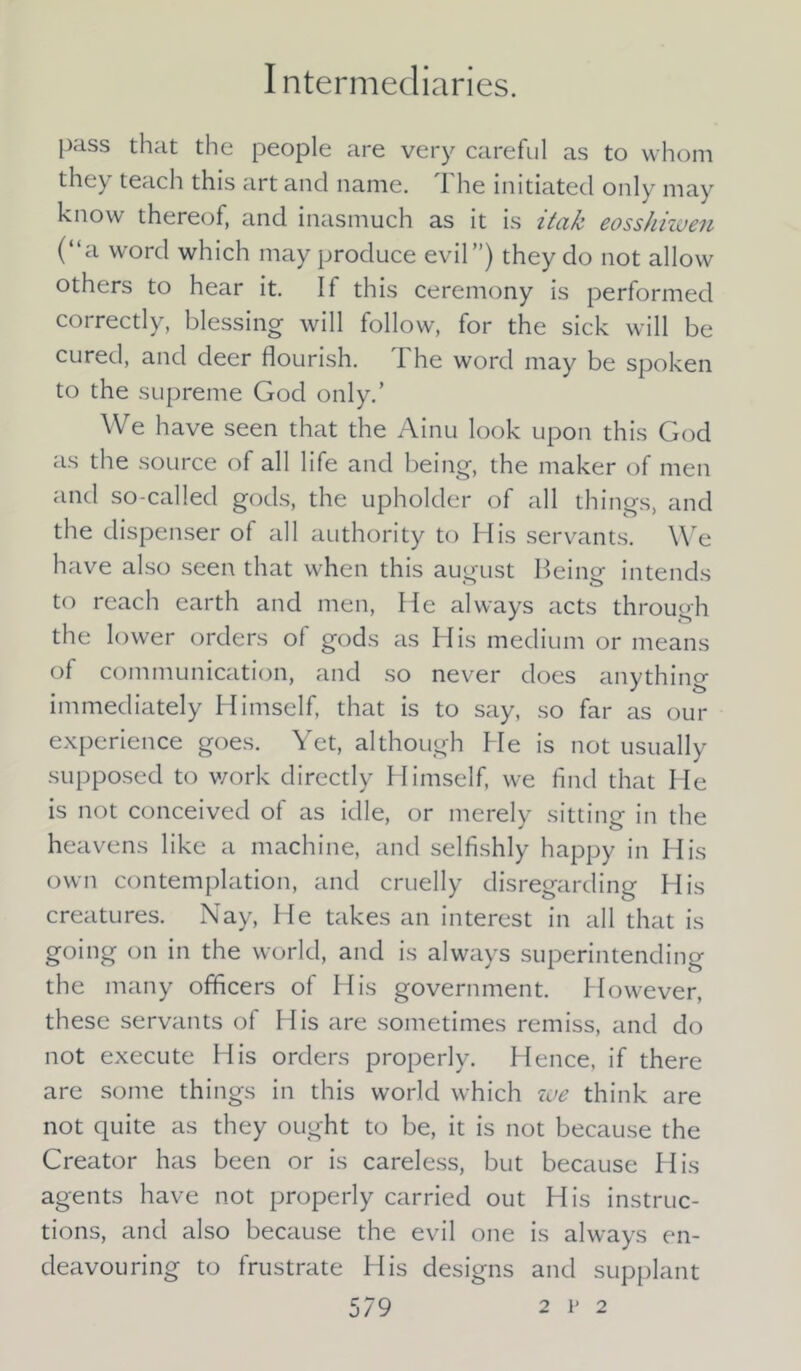 pass that the people are very careful as to whom they teach this art and name. The initiated only may know thereof, and inasmuch as it is itak eosshiwen (“a word which may produce evil”) they do not allow others to hear it. If this ceremony is performed correctly, blessing will follow, for the sick will be cured, and deer flourish. The word may be spoken to the supreme God only.’ We have seen that the Ainu look upon this God as the source of all life and being, the maker of men and so-called gods, the upholder of all things, and the dispenser of all authority to His servants. We have also seen that when this august Heine intends to reach earth and men, He always acts throueh the lower orders of gods as His medium or means of communication, and so never does anything immediately Himself, that is to say, so far as our experience goes. Yet, although He is not usually supposed to work directly Himself, we find that He is not conceived of as idle, or merely sitting in the heavens like a machine, and selfishly happy in His own contemplation, and cruelly disregarding His creatures. Nay, He takes an interest in all that is going on in the world, and is always superintending the many officers of His government. However, these servants of His are sometimes remiss, and do not execute His orders properly. Hence, if there are some things in this world which we think are not quite as they ought to be, it is not because the Creator has been or is careless, but because His agents have not properly carried out His instruc- tions, and also because the evil one is always en- deavouring to frustrate His designs and supplant