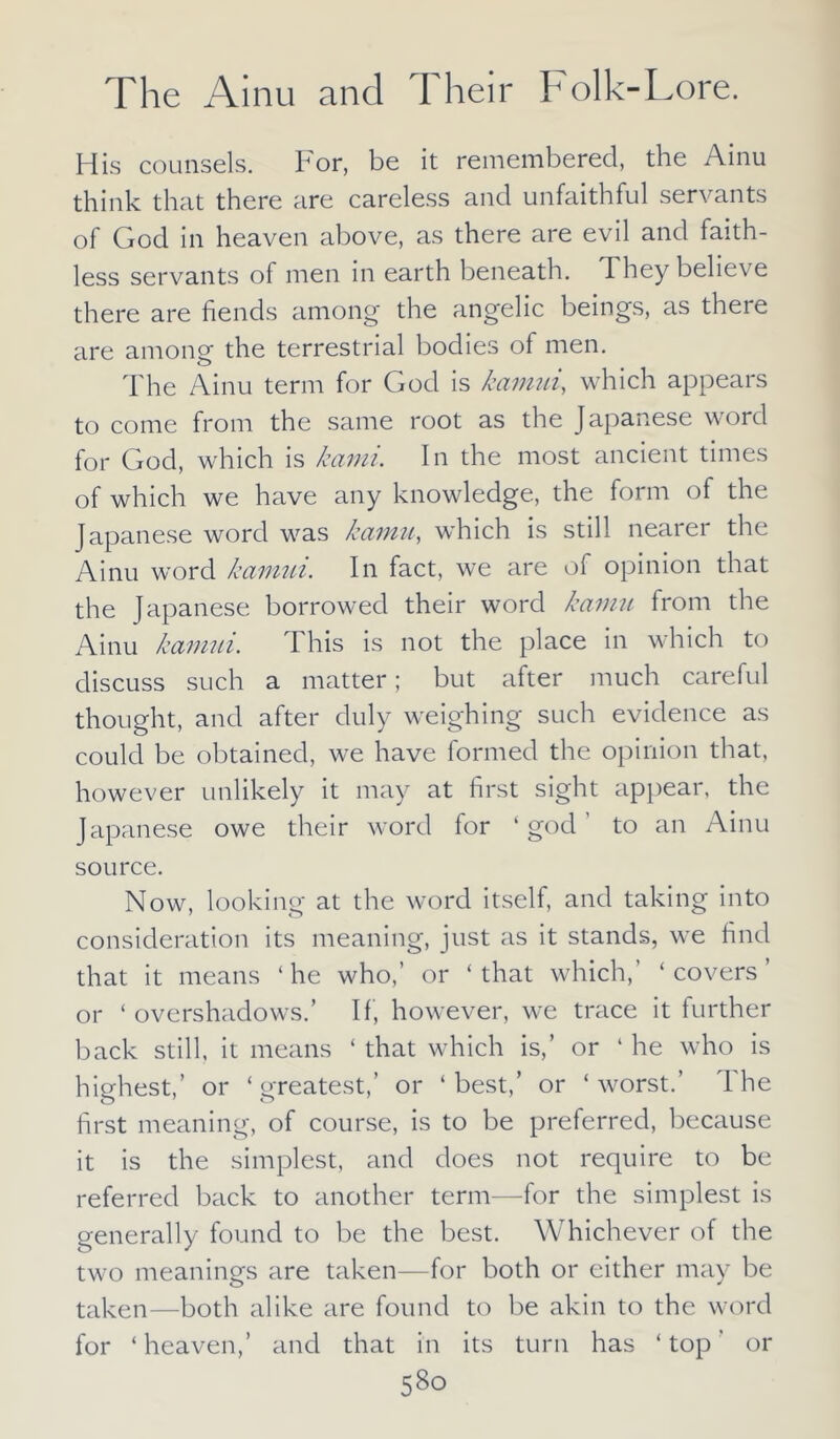 His counsels. For, be it remembered, the Ainu think that there are careless and unfaithful servants of God in heaven above, as there are evil and faith- less servants of men in earth beneath. They believe there are fiends among the angelic beings, as there are among the terrestrial bodies of men. The Ainu term for God is kamui, which appears to come from the same root as the Japanese word for God, which is kami. In the most ancient times of which we have any knowledge, the form of the Japanese word was kamit, which is still nearer the Ainu word kamui. In fact, we are of opinion that the Japanese borrowed their word kamu from the Ainu kamui. This is not the place in which to discuss such a matter; but after much careful thought, and after duly weighing such evidence as could be obtained, we have formed the opinion that, however unlikely it may at first sight appear, the Japanese owe their word for ‘god to an Ainu source. Now, looking at the word itself, and taking into consideration its meaning, just as it stands, we find that it means ‘ he who,’ or ‘ that which, ‘ covers ’ or ‘overshadows.’ If, however, we trace it further back still, it means ‘ that which is,’ or 4 he who is highest,’ or ‘greatest,’ or ‘best,’ or ‘worst.’ The first meaning, of course, is to be preferred, because it is the simplest, and does not require to be referred back to another term—for the simplest is generally found to be the best. Whichever of the two meanings are taken—for both or either may be taken—both alike are found to be akin to the word for ‘heaven,’ and that in its turn has ‘top’ or